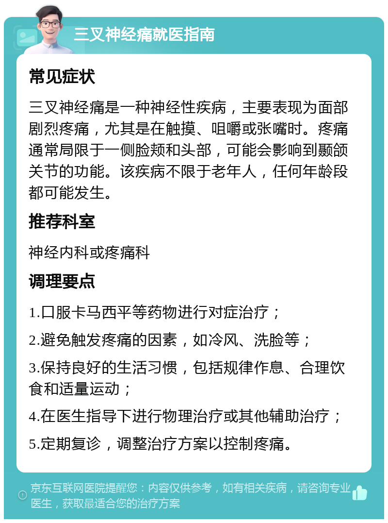 三叉神经痛就医指南 常见症状 三叉神经痛是一种神经性疾病，主要表现为面部剧烈疼痛，尤其是在触摸、咀嚼或张嘴时。疼痛通常局限于一侧脸颊和头部，可能会影响到颞颌关节的功能。该疾病不限于老年人，任何年龄段都可能发生。 推荐科室 神经内科或疼痛科 调理要点 1.口服卡马西平等药物进行对症治疗； 2.避免触发疼痛的因素，如冷风、洗脸等； 3.保持良好的生活习惯，包括规律作息、合理饮食和适量运动； 4.在医生指导下进行物理治疗或其他辅助治疗； 5.定期复诊，调整治疗方案以控制疼痛。