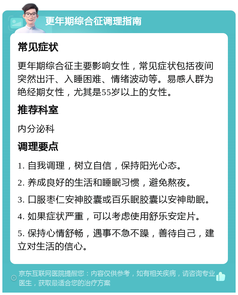 更年期综合征调理指南 常见症状 更年期综合征主要影响女性，常见症状包括夜间突然出汗、入睡困难、情绪波动等。易感人群为绝经期女性，尤其是55岁以上的女性。 推荐科室 内分泌科 调理要点 1. 自我调理，树立自信，保持阳光心态。 2. 养成良好的生活和睡眠习惯，避免熬夜。 3. 口服枣仁安神胶囊或百乐眠胶囊以安神助眠。 4. 如果症状严重，可以考虑使用舒乐安定片。 5. 保持心情舒畅，遇事不急不躁，善待自己，建立对生活的信心。