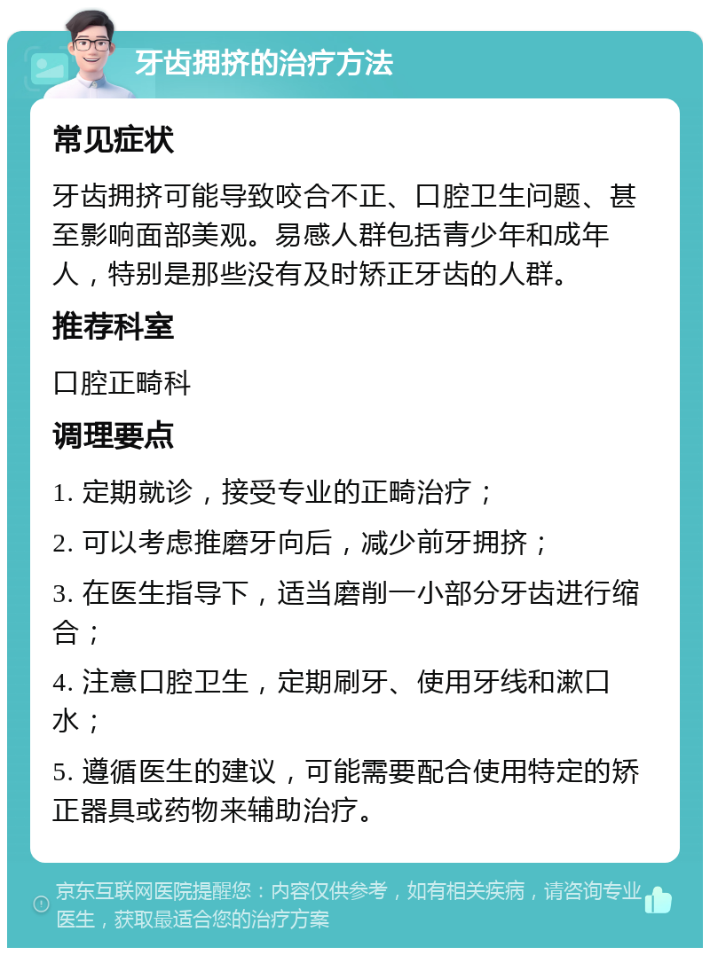 牙齿拥挤的治疗方法 常见症状 牙齿拥挤可能导致咬合不正、口腔卫生问题、甚至影响面部美观。易感人群包括青少年和成年人，特别是那些没有及时矫正牙齿的人群。 推荐科室 口腔正畸科 调理要点 1. 定期就诊，接受专业的正畸治疗； 2. 可以考虑推磨牙向后，减少前牙拥挤； 3. 在医生指导下，适当磨削一小部分牙齿进行缩合； 4. 注意口腔卫生，定期刷牙、使用牙线和漱口水； 5. 遵循医生的建议，可能需要配合使用特定的矫正器具或药物来辅助治疗。