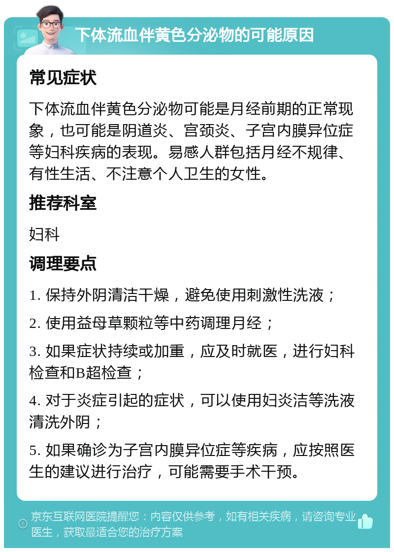 下体流血伴黄色分泌物的可能原因 常见症状 下体流血伴黄色分泌物可能是月经前期的正常现象，也可能是阴道炎、宫颈炎、子宫内膜异位症等妇科疾病的表现。易感人群包括月经不规律、有性生活、不注意个人卫生的女性。 推荐科室 妇科 调理要点 1. 保持外阴清洁干燥，避免使用刺激性洗液； 2. 使用益母草颗粒等中药调理月经； 3. 如果症状持续或加重，应及时就医，进行妇科检查和B超检查； 4. 对于炎症引起的症状，可以使用妇炎洁等洗液清洗外阴； 5. 如果确诊为子宫内膜异位症等疾病，应按照医生的建议进行治疗，可能需要手术干预。