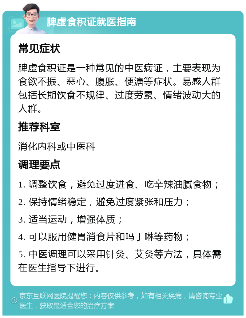 脾虚食积证就医指南 常见症状 脾虚食积证是一种常见的中医病证，主要表现为食欲不振、恶心、腹胀、便溏等症状。易感人群包括长期饮食不规律、过度劳累、情绪波动大的人群。 推荐科室 消化内科或中医科 调理要点 1. 调整饮食，避免过度进食、吃辛辣油腻食物； 2. 保持情绪稳定，避免过度紧张和压力； 3. 适当运动，增强体质； 4. 可以服用健胃消食片和吗丁啉等药物； 5. 中医调理可以采用针灸、艾灸等方法，具体需在医生指导下进行。