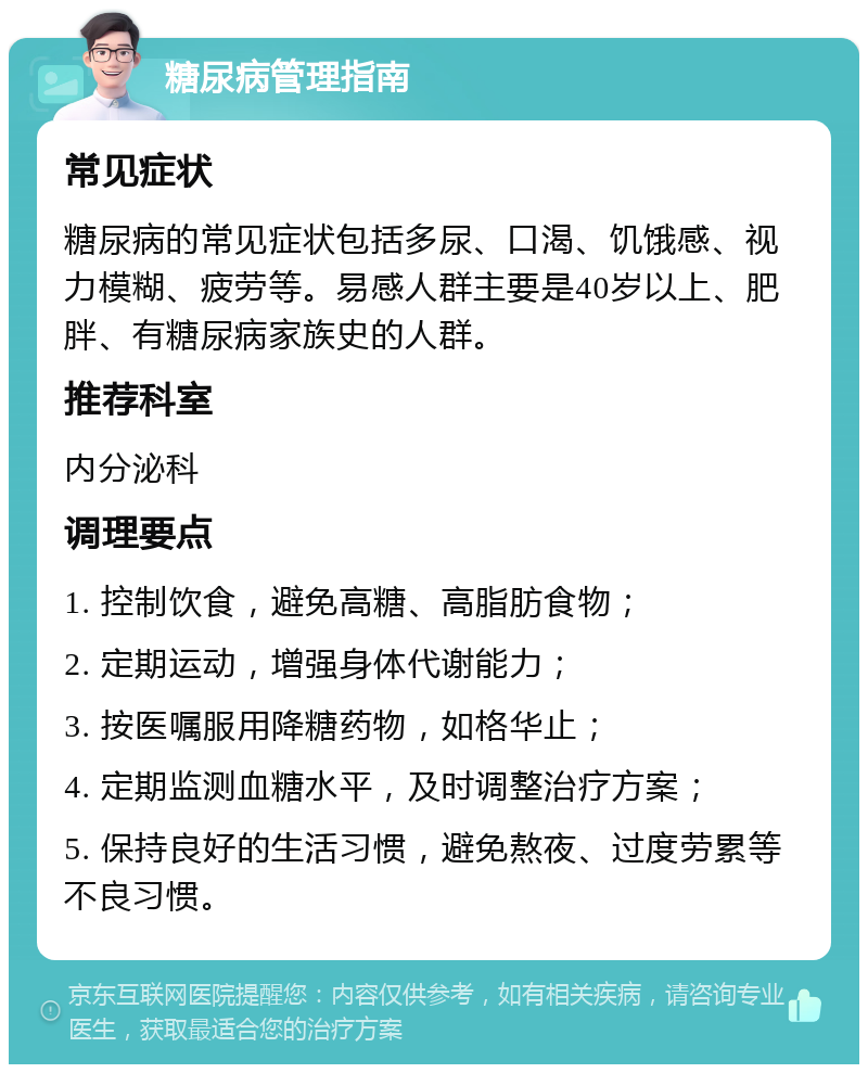 糖尿病管理指南 常见症状 糖尿病的常见症状包括多尿、口渴、饥饿感、视力模糊、疲劳等。易感人群主要是40岁以上、肥胖、有糖尿病家族史的人群。 推荐科室 内分泌科 调理要点 1. 控制饮食，避免高糖、高脂肪食物； 2. 定期运动，增强身体代谢能力； 3. 按医嘱服用降糖药物，如格华止； 4. 定期监测血糖水平，及时调整治疗方案； 5. 保持良好的生活习惯，避免熬夜、过度劳累等不良习惯。