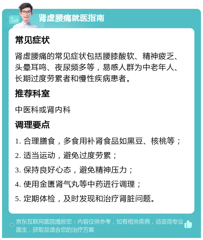 肾虚腰痛就医指南 常见症状 肾虚腰痛的常见症状包括腰膝酸软、精神疲乏、头晕耳鸣、夜尿频多等，易感人群为中老年人、长期过度劳累者和慢性疾病患者。 推荐科室 中医科或肾内科 调理要点 1. 合理膳食，多食用补肾食品如黑豆、核桃等； 2. 适当运动，避免过度劳累； 3. 保持良好心态，避免精神压力； 4. 使用金匮肾气丸等中药进行调理； 5. 定期体检，及时发现和治疗肾脏问题。