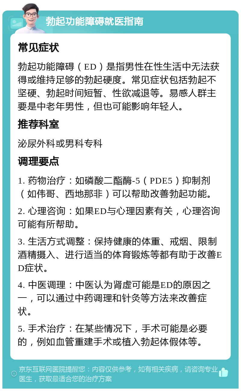 勃起功能障碍就医指南 常见症状 勃起功能障碍（ED）是指男性在性生活中无法获得或维持足够的勃起硬度。常见症状包括勃起不坚硬、勃起时间短暂、性欲减退等。易感人群主要是中老年男性，但也可能影响年轻人。 推荐科室 泌尿外科或男科专科 调理要点 1. 药物治疗：如磷酸二酯酶-5（PDE5）抑制剂（如伟哥、西地那非）可以帮助改善勃起功能。 2. 心理咨询：如果ED与心理因素有关，心理咨询可能有所帮助。 3. 生活方式调整：保持健康的体重、戒烟、限制酒精摄入、进行适当的体育锻炼等都有助于改善ED症状。 4. 中医调理：中医认为肾虚可能是ED的原因之一，可以通过中药调理和针灸等方法来改善症状。 5. 手术治疗：在某些情况下，手术可能是必要的，例如血管重建手术或植入勃起体假体等。