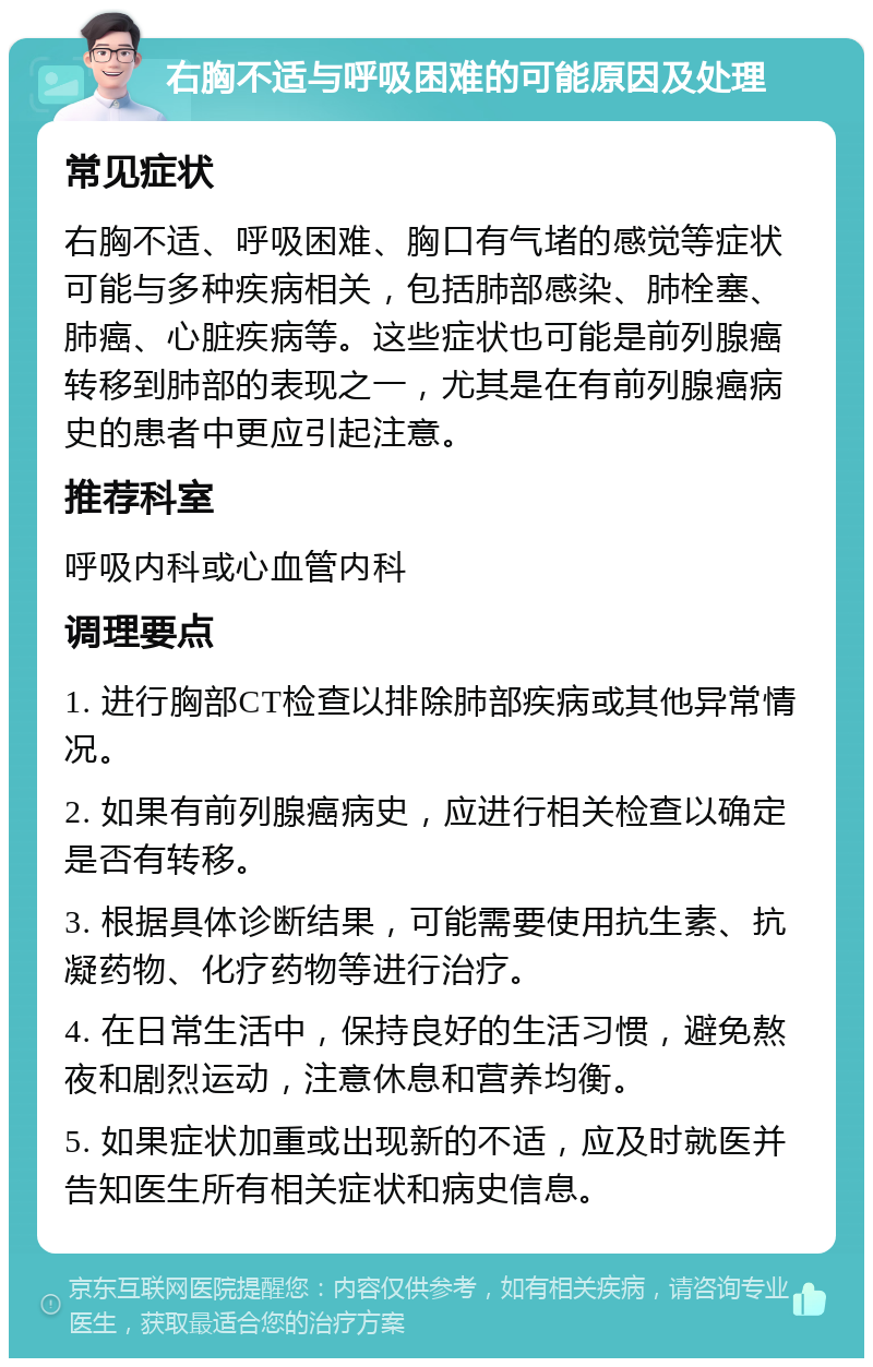 右胸不适与呼吸困难的可能原因及处理 常见症状 右胸不适、呼吸困难、胸口有气堵的感觉等症状可能与多种疾病相关，包括肺部感染、肺栓塞、肺癌、心脏疾病等。这些症状也可能是前列腺癌转移到肺部的表现之一，尤其是在有前列腺癌病史的患者中更应引起注意。 推荐科室 呼吸内科或心血管内科 调理要点 1. 进行胸部CT检查以排除肺部疾病或其他异常情况。 2. 如果有前列腺癌病史，应进行相关检查以确定是否有转移。 3. 根据具体诊断结果，可能需要使用抗生素、抗凝药物、化疗药物等进行治疗。 4. 在日常生活中，保持良好的生活习惯，避免熬夜和剧烈运动，注意休息和营养均衡。 5. 如果症状加重或出现新的不适，应及时就医并告知医生所有相关症状和病史信息。