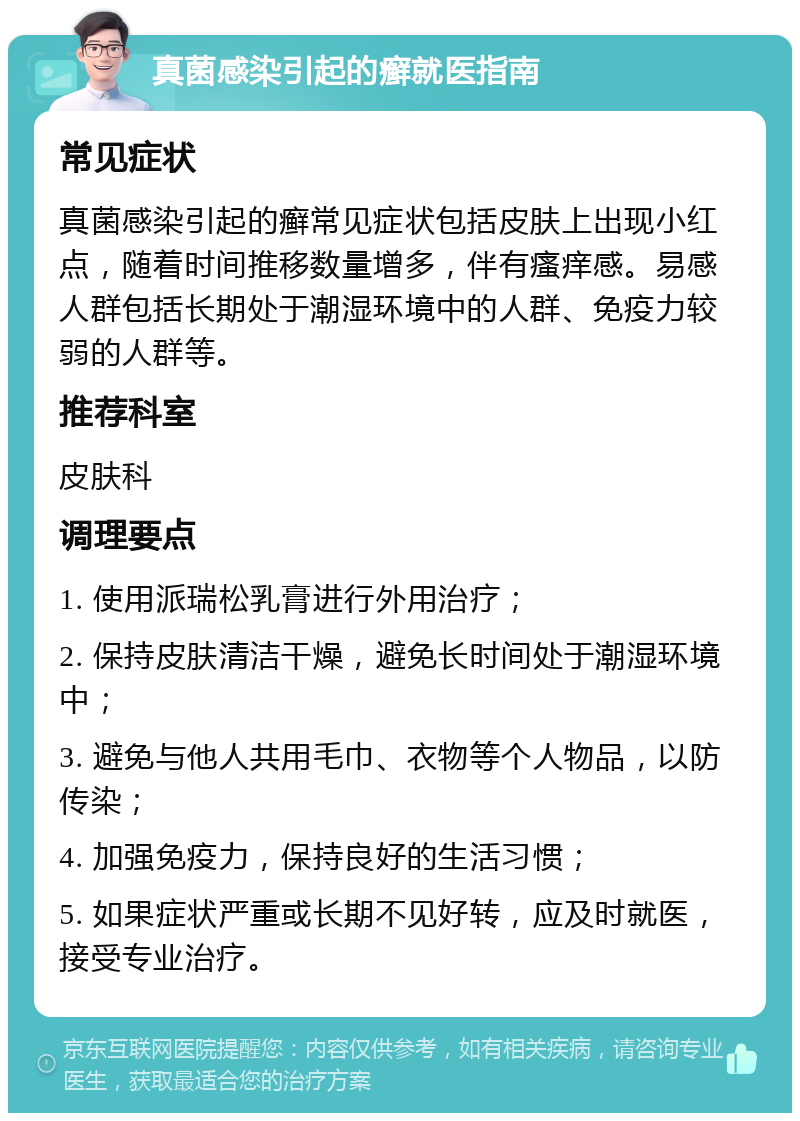 真菌感染引起的癣就医指南 常见症状 真菌感染引起的癣常见症状包括皮肤上出现小红点，随着时间推移数量增多，伴有瘙痒感。易感人群包括长期处于潮湿环境中的人群、免疫力较弱的人群等。 推荐科室 皮肤科 调理要点 1. 使用派瑞松乳膏进行外用治疗； 2. 保持皮肤清洁干燥，避免长时间处于潮湿环境中； 3. 避免与他人共用毛巾、衣物等个人物品，以防传染； 4. 加强免疫力，保持良好的生活习惯； 5. 如果症状严重或长期不见好转，应及时就医，接受专业治疗。