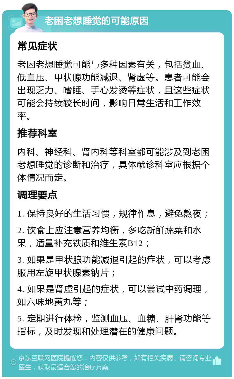 老困老想睡觉的可能原因 常见症状 老困老想睡觉可能与多种因素有关，包括贫血、低血压、甲状腺功能减退、肾虚等。患者可能会出现乏力、嗜睡、手心发烫等症状，且这些症状可能会持续较长时间，影响日常生活和工作效率。 推荐科室 内科、神经科、肾内科等科室都可能涉及到老困老想睡觉的诊断和治疗，具体就诊科室应根据个体情况而定。 调理要点 1. 保持良好的生活习惯，规律作息，避免熬夜； 2. 饮食上应注意营养均衡，多吃新鲜蔬菜和水果，适量补充铁质和维生素B12； 3. 如果是甲状腺功能减退引起的症状，可以考虑服用左旋甲状腺素钠片； 4. 如果是肾虚引起的症状，可以尝试中药调理，如六味地黄丸等； 5. 定期进行体检，监测血压、血糖、肝肾功能等指标，及时发现和处理潜在的健康问题。