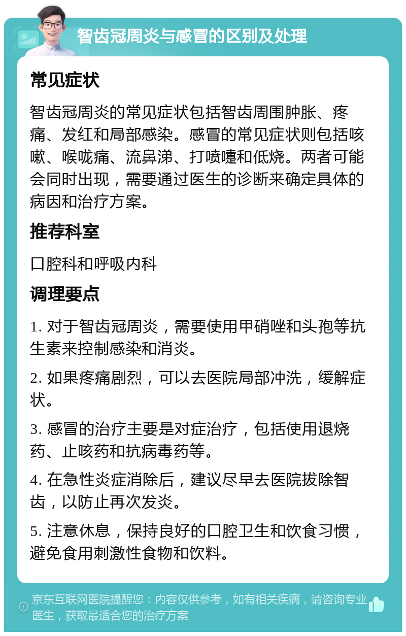 智齿冠周炎与感冒的区别及处理 常见症状 智齿冠周炎的常见症状包括智齿周围肿胀、疼痛、发红和局部感染。感冒的常见症状则包括咳嗽、喉咙痛、流鼻涕、打喷嚏和低烧。两者可能会同时出现，需要通过医生的诊断来确定具体的病因和治疗方案。 推荐科室 口腔科和呼吸内科 调理要点 1. 对于智齿冠周炎，需要使用甲硝唑和头孢等抗生素来控制感染和消炎。 2. 如果疼痛剧烈，可以去医院局部冲洗，缓解症状。 3. 感冒的治疗主要是对症治疗，包括使用退烧药、止咳药和抗病毒药等。 4. 在急性炎症消除后，建议尽早去医院拔除智齿，以防止再次发炎。 5. 注意休息，保持良好的口腔卫生和饮食习惯，避免食用刺激性食物和饮料。