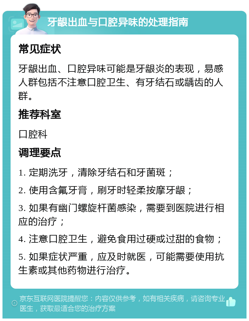 牙龈出血与口腔异味的处理指南 常见症状 牙龈出血、口腔异味可能是牙龈炎的表现，易感人群包括不注意口腔卫生、有牙结石或龋齿的人群。 推荐科室 口腔科 调理要点 1. 定期洗牙，清除牙结石和牙菌斑； 2. 使用含氟牙膏，刷牙时轻柔按摩牙龈； 3. 如果有幽门螺旋杆菌感染，需要到医院进行相应的治疗； 4. 注意口腔卫生，避免食用过硬或过甜的食物； 5. 如果症状严重，应及时就医，可能需要使用抗生素或其他药物进行治疗。