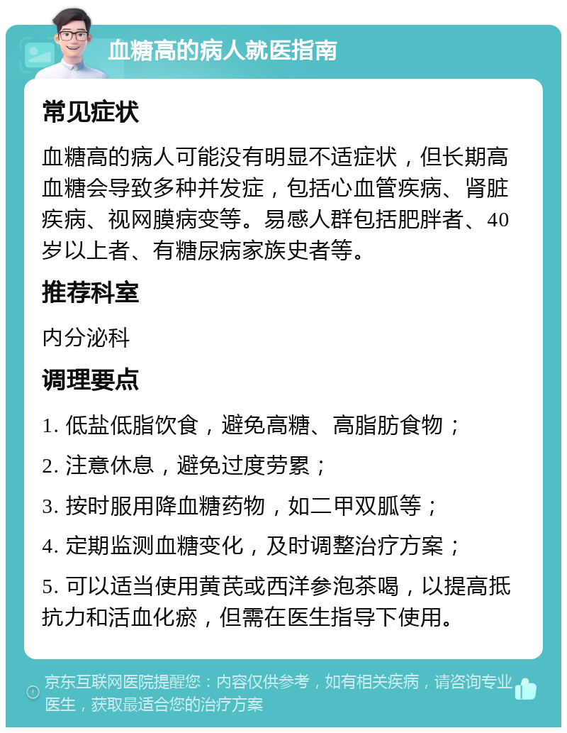 血糖高的病人就医指南 常见症状 血糖高的病人可能没有明显不适症状，但长期高血糖会导致多种并发症，包括心血管疾病、肾脏疾病、视网膜病变等。易感人群包括肥胖者、40岁以上者、有糖尿病家族史者等。 推荐科室 内分泌科 调理要点 1. 低盐低脂饮食，避免高糖、高脂肪食物； 2. 注意休息，避免过度劳累； 3. 按时服用降血糖药物，如二甲双胍等； 4. 定期监测血糖变化，及时调整治疗方案； 5. 可以适当使用黄芪或西洋参泡茶喝，以提高抵抗力和活血化瘀，但需在医生指导下使用。