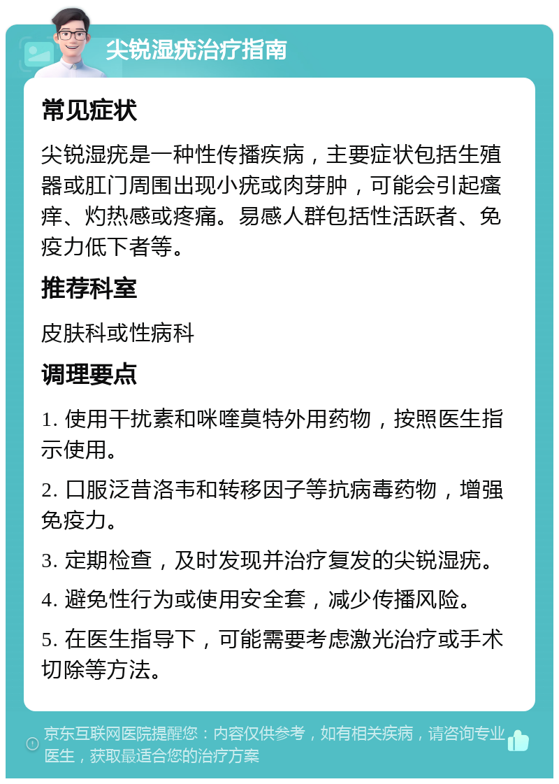 尖锐湿疣治疗指南 常见症状 尖锐湿疣是一种性传播疾病，主要症状包括生殖器或肛门周围出现小疣或肉芽肿，可能会引起瘙痒、灼热感或疼痛。易感人群包括性活跃者、免疫力低下者等。 推荐科室 皮肤科或性病科 调理要点 1. 使用干扰素和咪喹莫特外用药物，按照医生指示使用。 2. 口服泛昔洛韦和转移因子等抗病毒药物，增强免疫力。 3. 定期检查，及时发现并治疗复发的尖锐湿疣。 4. 避免性行为或使用安全套，减少传播风险。 5. 在医生指导下，可能需要考虑激光治疗或手术切除等方法。