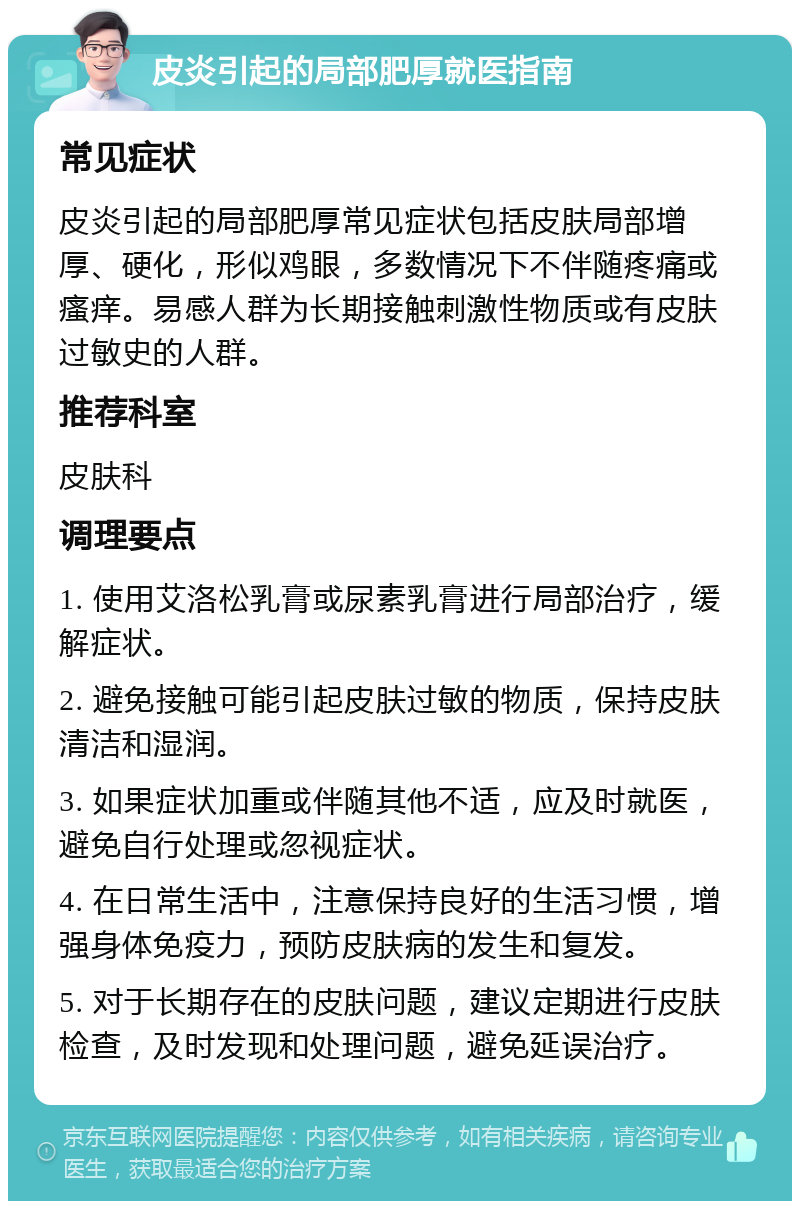 皮炎引起的局部肥厚就医指南 常见症状 皮炎引起的局部肥厚常见症状包括皮肤局部增厚、硬化，形似鸡眼，多数情况下不伴随疼痛或瘙痒。易感人群为长期接触刺激性物质或有皮肤过敏史的人群。 推荐科室 皮肤科 调理要点 1. 使用艾洛松乳膏或尿素乳膏进行局部治疗，缓解症状。 2. 避免接触可能引起皮肤过敏的物质，保持皮肤清洁和湿润。 3. 如果症状加重或伴随其他不适，应及时就医，避免自行处理或忽视症状。 4. 在日常生活中，注意保持良好的生活习惯，增强身体免疫力，预防皮肤病的发生和复发。 5. 对于长期存在的皮肤问题，建议定期进行皮肤检查，及时发现和处理问题，避免延误治疗。