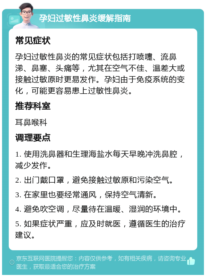 孕妇过敏性鼻炎缓解指南 常见症状 孕妇过敏性鼻炎的常见症状包括打喷嚏、流鼻涕、鼻塞、头痛等，尤其在空气不佳、温差大或接触过敏原时更易发作。孕妇由于免疫系统的变化，可能更容易患上过敏性鼻炎。 推荐科室 耳鼻喉科 调理要点 1. 使用洗鼻器和生理海盐水每天早晚冲洗鼻腔，减少发作。 2. 出门戴口罩，避免接触过敏原和污染空气。 3. 在家里也要经常通风，保持空气清新。 4. 避免吹空调，尽量待在温暖、湿润的环境中。 5. 如果症状严重，应及时就医，遵循医生的治疗建议。