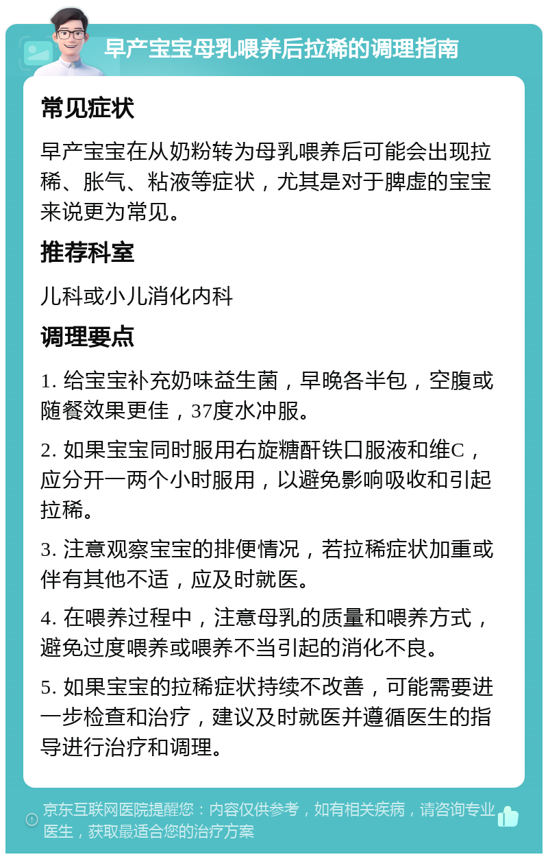 早产宝宝母乳喂养后拉稀的调理指南 常见症状 早产宝宝在从奶粉转为母乳喂养后可能会出现拉稀、胀气、粘液等症状，尤其是对于脾虚的宝宝来说更为常见。 推荐科室 儿科或小儿消化内科 调理要点 1. 给宝宝补充奶味益生菌，早晚各半包，空腹或随餐效果更佳，37度水冲服。 2. 如果宝宝同时服用右旋糖酐铁口服液和维C，应分开一两个小时服用，以避免影响吸收和引起拉稀。 3. 注意观察宝宝的排便情况，若拉稀症状加重或伴有其他不适，应及时就医。 4. 在喂养过程中，注意母乳的质量和喂养方式，避免过度喂养或喂养不当引起的消化不良。 5. 如果宝宝的拉稀症状持续不改善，可能需要进一步检查和治疗，建议及时就医并遵循医生的指导进行治疗和调理。