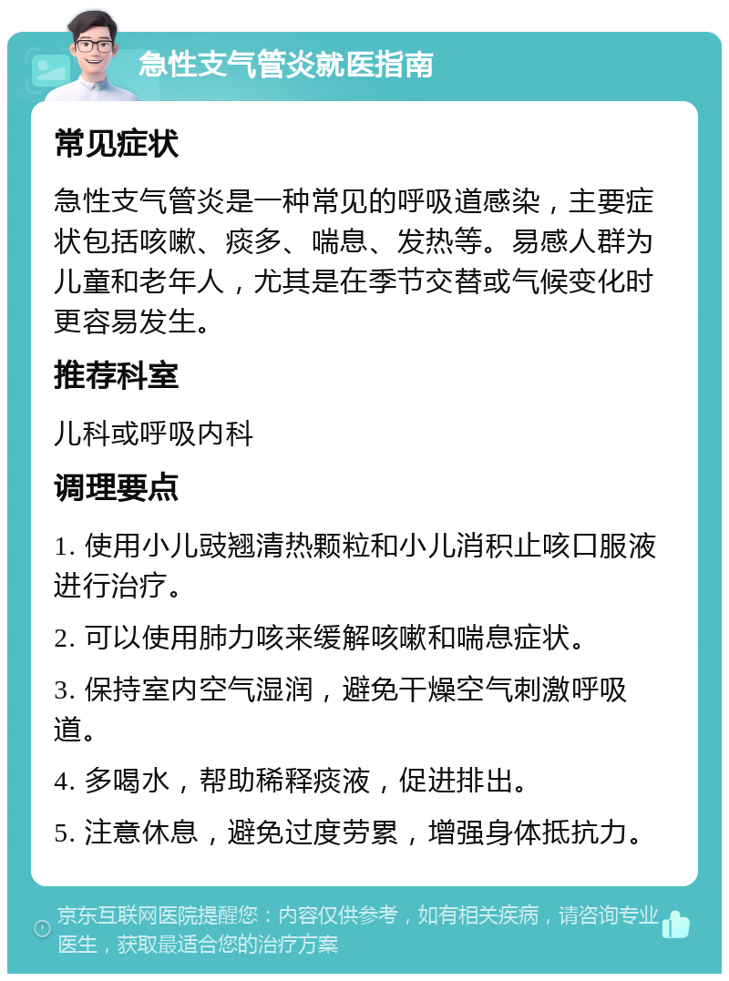 急性支气管炎就医指南 常见症状 急性支气管炎是一种常见的呼吸道感染，主要症状包括咳嗽、痰多、喘息、发热等。易感人群为儿童和老年人，尤其是在季节交替或气候变化时更容易发生。 推荐科室 儿科或呼吸内科 调理要点 1. 使用小儿豉翘清热颗粒和小儿消积止咳口服液进行治疗。 2. 可以使用肺力咳来缓解咳嗽和喘息症状。 3. 保持室内空气湿润，避免干燥空气刺激呼吸道。 4. 多喝水，帮助稀释痰液，促进排出。 5. 注意休息，避免过度劳累，增强身体抵抗力。