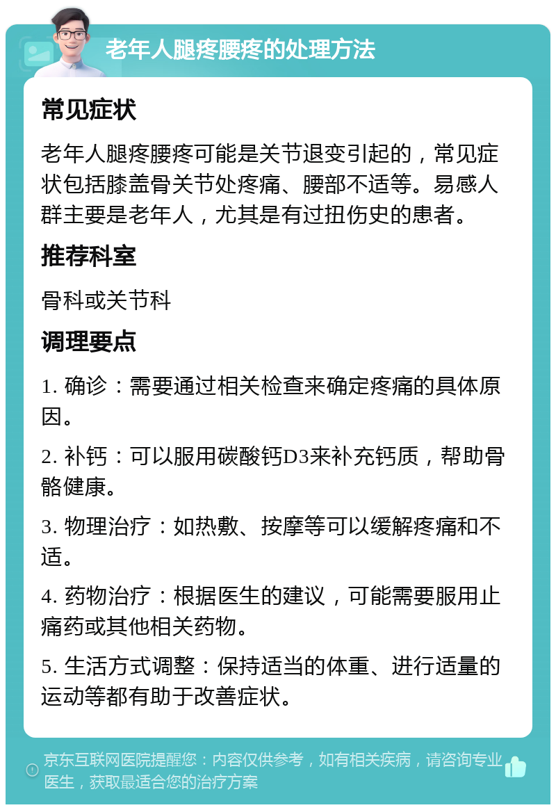 老年人腿疼腰疼的处理方法 常见症状 老年人腿疼腰疼可能是关节退变引起的，常见症状包括膝盖骨关节处疼痛、腰部不适等。易感人群主要是老年人，尤其是有过扭伤史的患者。 推荐科室 骨科或关节科 调理要点 1. 确诊：需要通过相关检查来确定疼痛的具体原因。 2. 补钙：可以服用碳酸钙D3来补充钙质，帮助骨骼健康。 3. 物理治疗：如热敷、按摩等可以缓解疼痛和不适。 4. 药物治疗：根据医生的建议，可能需要服用止痛药或其他相关药物。 5. 生活方式调整：保持适当的体重、进行适量的运动等都有助于改善症状。