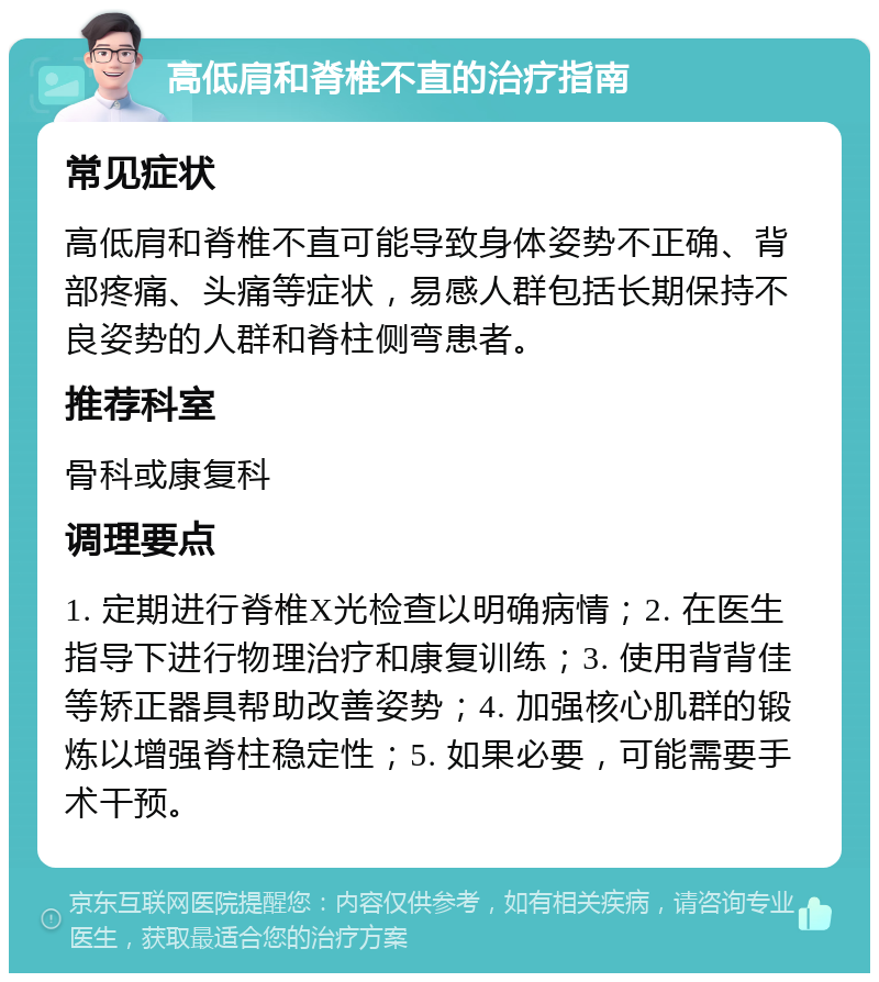 高低肩和脊椎不直的治疗指南 常见症状 高低肩和脊椎不直可能导致身体姿势不正确、背部疼痛、头痛等症状，易感人群包括长期保持不良姿势的人群和脊柱侧弯患者。 推荐科室 骨科或康复科 调理要点 1. 定期进行脊椎X光检查以明确病情；2. 在医生指导下进行物理治疗和康复训练；3. 使用背背佳等矫正器具帮助改善姿势；4. 加强核心肌群的锻炼以增强脊柱稳定性；5. 如果必要，可能需要手术干预。