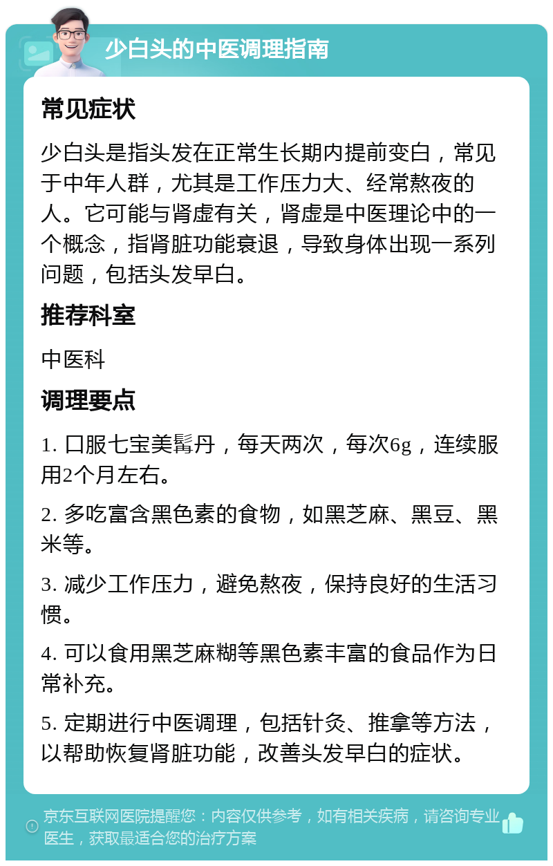 少白头的中医调理指南 常见症状 少白头是指头发在正常生长期内提前变白，常见于中年人群，尤其是工作压力大、经常熬夜的人。它可能与肾虚有关，肾虚是中医理论中的一个概念，指肾脏功能衰退，导致身体出现一系列问题，包括头发早白。 推荐科室 中医科 调理要点 1. 口服七宝美髯丹，每天两次，每次6g，连续服用2个月左右。 2. 多吃富含黑色素的食物，如黑芝麻、黑豆、黑米等。 3. 减少工作压力，避免熬夜，保持良好的生活习惯。 4. 可以食用黑芝麻糊等黑色素丰富的食品作为日常补充。 5. 定期进行中医调理，包括针灸、推拿等方法，以帮助恢复肾脏功能，改善头发早白的症状。