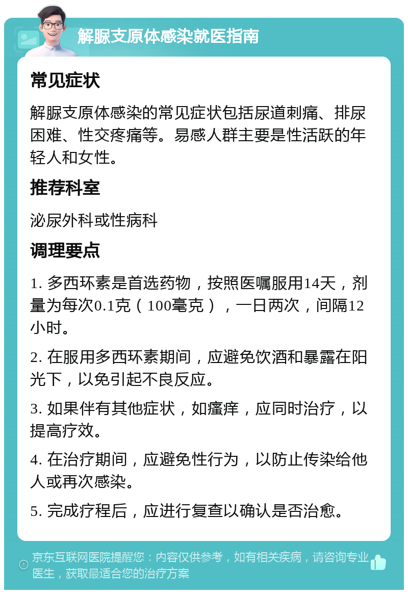 解脲支原体感染就医指南 常见症状 解脲支原体感染的常见症状包括尿道刺痛、排尿困难、性交疼痛等。易感人群主要是性活跃的年轻人和女性。 推荐科室 泌尿外科或性病科 调理要点 1. 多西环素是首选药物，按照医嘱服用14天，剂量为每次0.1克（100毫克），一日两次，间隔12小时。 2. 在服用多西环素期间，应避免饮酒和暴露在阳光下，以免引起不良反应。 3. 如果伴有其他症状，如瘙痒，应同时治疗，以提高疗效。 4. 在治疗期间，应避免性行为，以防止传染给他人或再次感染。 5. 完成疗程后，应进行复查以确认是否治愈。