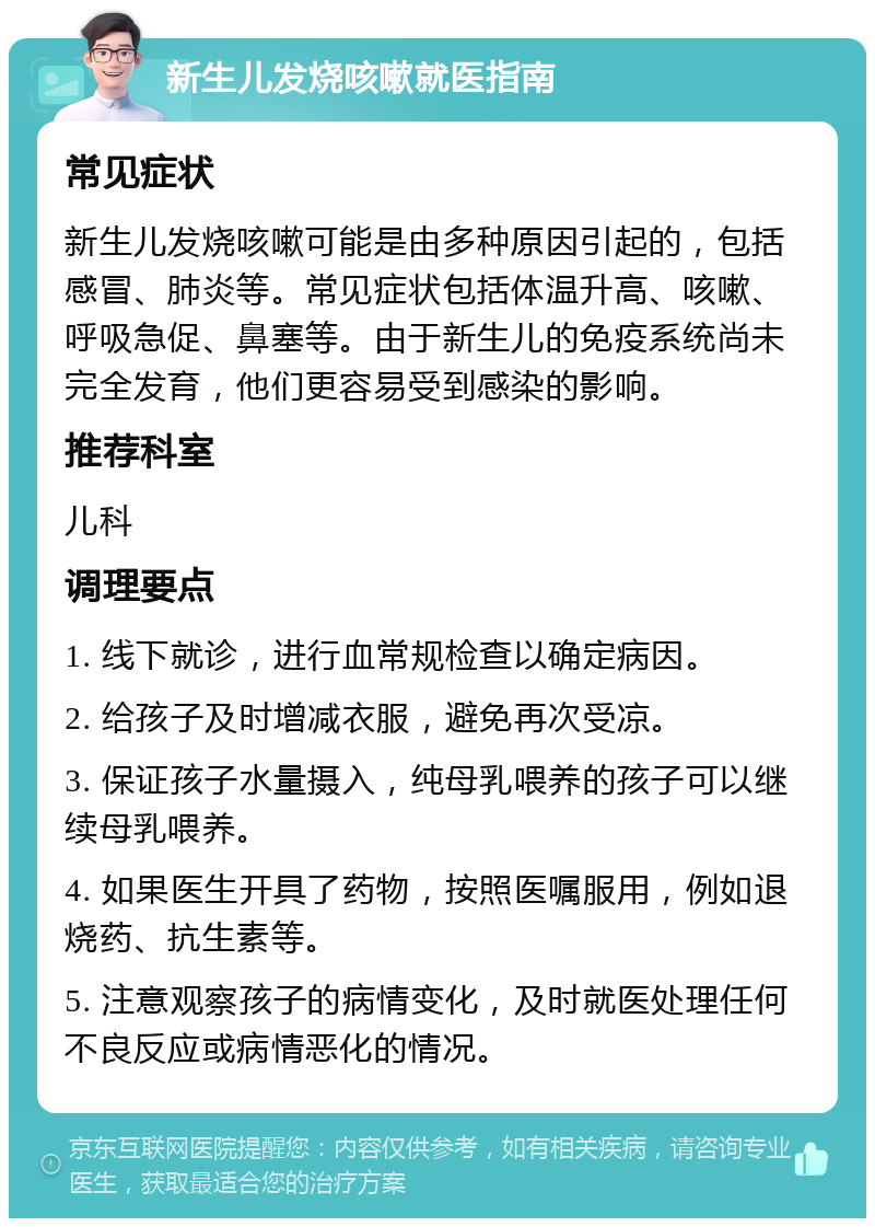 新生儿发烧咳嗽就医指南 常见症状 新生儿发烧咳嗽可能是由多种原因引起的，包括感冒、肺炎等。常见症状包括体温升高、咳嗽、呼吸急促、鼻塞等。由于新生儿的免疫系统尚未完全发育，他们更容易受到感染的影响。 推荐科室 儿科 调理要点 1. 线下就诊，进行血常规检查以确定病因。 2. 给孩子及时增减衣服，避免再次受凉。 3. 保证孩子水量摄入，纯母乳喂养的孩子可以继续母乳喂养。 4. 如果医生开具了药物，按照医嘱服用，例如退烧药、抗生素等。 5. 注意观察孩子的病情变化，及时就医处理任何不良反应或病情恶化的情况。