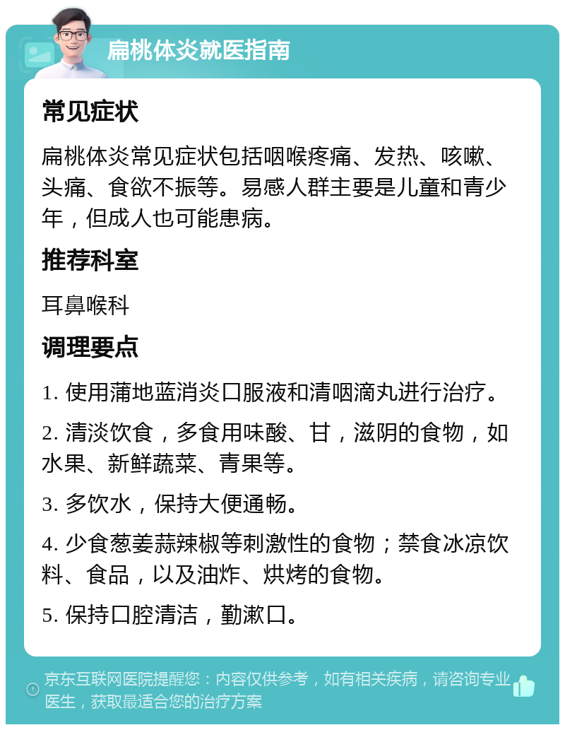 扁桃体炎就医指南 常见症状 扁桃体炎常见症状包括咽喉疼痛、发热、咳嗽、头痛、食欲不振等。易感人群主要是儿童和青少年，但成人也可能患病。 推荐科室 耳鼻喉科 调理要点 1. 使用蒲地蓝消炎口服液和清咽滴丸进行治疗。 2. 清淡饮食，多食用味酸、甘，滋阴的食物，如水果、新鲜蔬菜、青果等。 3. 多饮水，保持大便通畅。 4. 少食葱姜蒜辣椒等刺激性的食物；禁食冰凉饮料、食品，以及油炸、烘烤的食物。 5. 保持口腔清洁，勤漱口。