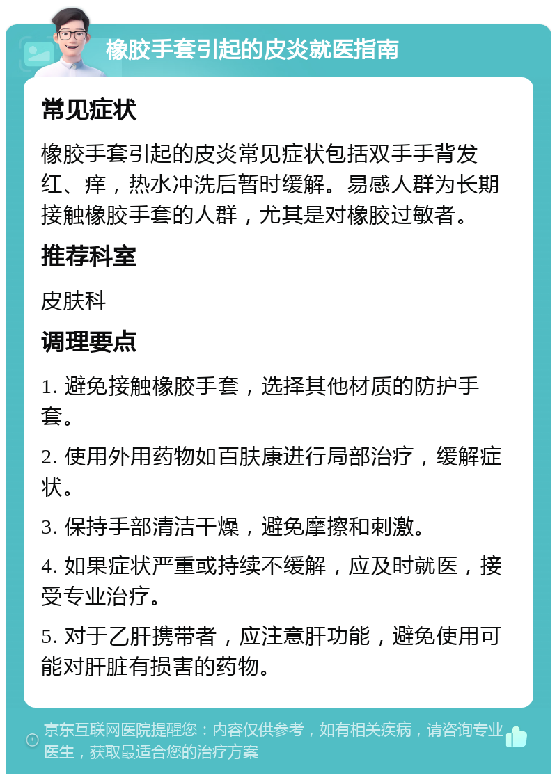 橡胶手套引起的皮炎就医指南 常见症状 橡胶手套引起的皮炎常见症状包括双手手背发红、痒，热水冲洗后暂时缓解。易感人群为长期接触橡胶手套的人群，尤其是对橡胶过敏者。 推荐科室 皮肤科 调理要点 1. 避免接触橡胶手套，选择其他材质的防护手套。 2. 使用外用药物如百肤康进行局部治疗，缓解症状。 3. 保持手部清洁干燥，避免摩擦和刺激。 4. 如果症状严重或持续不缓解，应及时就医，接受专业治疗。 5. 对于乙肝携带者，应注意肝功能，避免使用可能对肝脏有损害的药物。