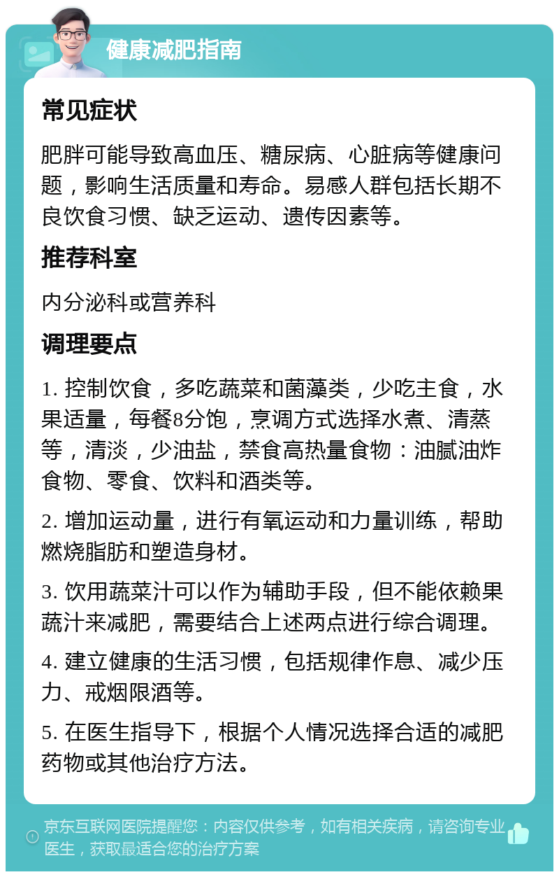 健康减肥指南 常见症状 肥胖可能导致高血压、糖尿病、心脏病等健康问题，影响生活质量和寿命。易感人群包括长期不良饮食习惯、缺乏运动、遗传因素等。 推荐科室 内分泌科或营养科 调理要点 1. 控制饮食，多吃蔬菜和菌藻类，少吃主食，水果适量，每餐8分饱，烹调方式选择水煮、清蒸等，清淡，少油盐，禁食高热量食物：油腻油炸食物、零食、饮料和酒类等。 2. 增加运动量，进行有氧运动和力量训练，帮助燃烧脂肪和塑造身材。 3. 饮用蔬菜汁可以作为辅助手段，但不能依赖果蔬汁来减肥，需要结合上述两点进行综合调理。 4. 建立健康的生活习惯，包括规律作息、减少压力、戒烟限酒等。 5. 在医生指导下，根据个人情况选择合适的减肥药物或其他治疗方法。