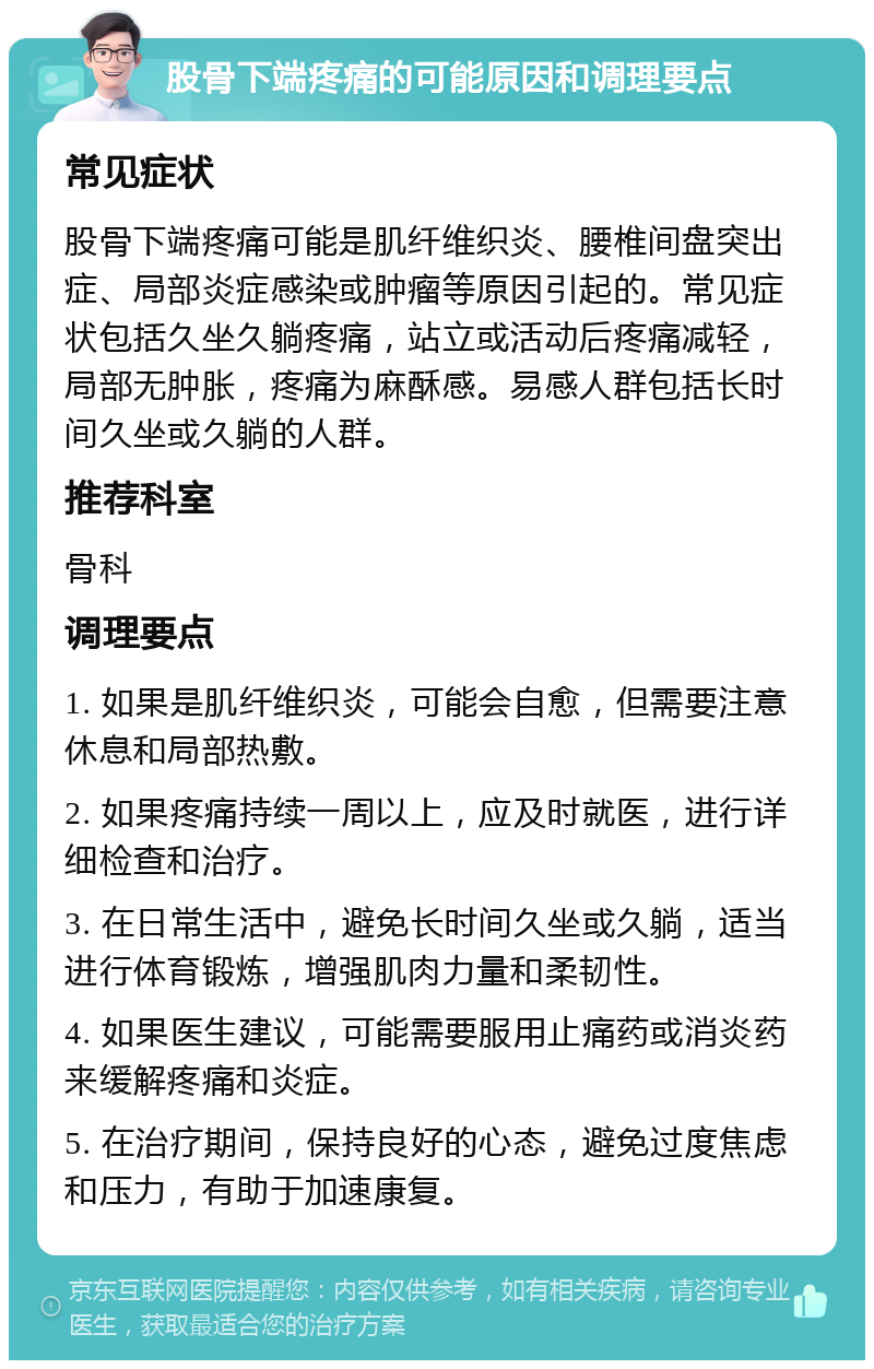 股骨下端疼痛的可能原因和调理要点 常见症状 股骨下端疼痛可能是肌纤维织炎、腰椎间盘突出症、局部炎症感染或肿瘤等原因引起的。常见症状包括久坐久躺疼痛，站立或活动后疼痛减轻，局部无肿胀，疼痛为麻酥感。易感人群包括长时间久坐或久躺的人群。 推荐科室 骨科 调理要点 1. 如果是肌纤维织炎，可能会自愈，但需要注意休息和局部热敷。 2. 如果疼痛持续一周以上，应及时就医，进行详细检查和治疗。 3. 在日常生活中，避免长时间久坐或久躺，适当进行体育锻炼，增强肌肉力量和柔韧性。 4. 如果医生建议，可能需要服用止痛药或消炎药来缓解疼痛和炎症。 5. 在治疗期间，保持良好的心态，避免过度焦虑和压力，有助于加速康复。