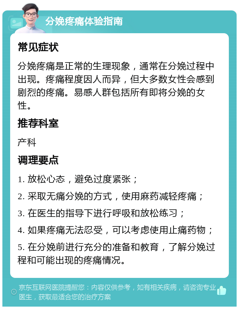 分娩疼痛体验指南 常见症状 分娩疼痛是正常的生理现象，通常在分娩过程中出现。疼痛程度因人而异，但大多数女性会感到剧烈的疼痛。易感人群包括所有即将分娩的女性。 推荐科室 产科 调理要点 1. 放松心态，避免过度紧张； 2. 采取无痛分娩的方式，使用麻药减轻疼痛； 3. 在医生的指导下进行呼吸和放松练习； 4. 如果疼痛无法忍受，可以考虑使用止痛药物； 5. 在分娩前进行充分的准备和教育，了解分娩过程和可能出现的疼痛情况。