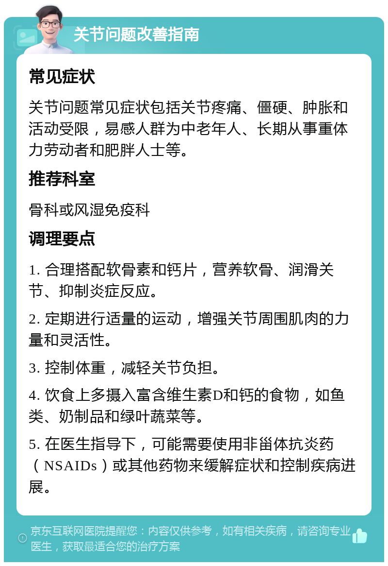 关节问题改善指南 常见症状 关节问题常见症状包括关节疼痛、僵硬、肿胀和活动受限，易感人群为中老年人、长期从事重体力劳动者和肥胖人士等。 推荐科室 骨科或风湿免疫科 调理要点 1. 合理搭配软骨素和钙片，营养软骨、润滑关节、抑制炎症反应。 2. 定期进行适量的运动，增强关节周围肌肉的力量和灵活性。 3. 控制体重，减轻关节负担。 4. 饮食上多摄入富含维生素D和钙的食物，如鱼类、奶制品和绿叶蔬菜等。 5. 在医生指导下，可能需要使用非甾体抗炎药（NSAIDs）或其他药物来缓解症状和控制疾病进展。