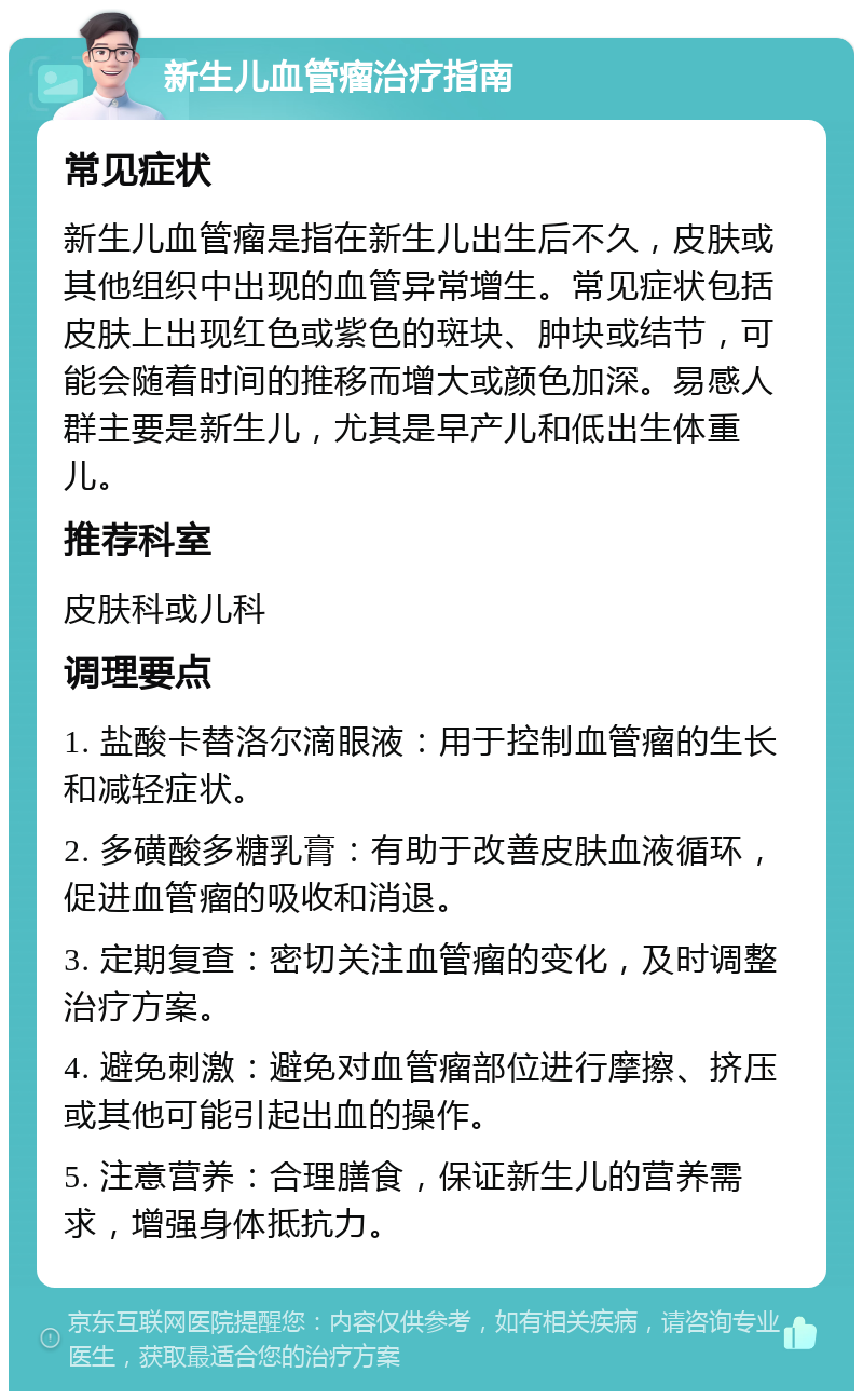 新生儿血管瘤治疗指南 常见症状 新生儿血管瘤是指在新生儿出生后不久，皮肤或其他组织中出现的血管异常增生。常见症状包括皮肤上出现红色或紫色的斑块、肿块或结节，可能会随着时间的推移而增大或颜色加深。易感人群主要是新生儿，尤其是早产儿和低出生体重儿。 推荐科室 皮肤科或儿科 调理要点 1. 盐酸卡替洛尔滴眼液：用于控制血管瘤的生长和减轻症状。 2. 多磺酸多糖乳膏：有助于改善皮肤血液循环，促进血管瘤的吸收和消退。 3. 定期复查：密切关注血管瘤的变化，及时调整治疗方案。 4. 避免刺激：避免对血管瘤部位进行摩擦、挤压或其他可能引起出血的操作。 5. 注意营养：合理膳食，保证新生儿的营养需求，增强身体抵抗力。