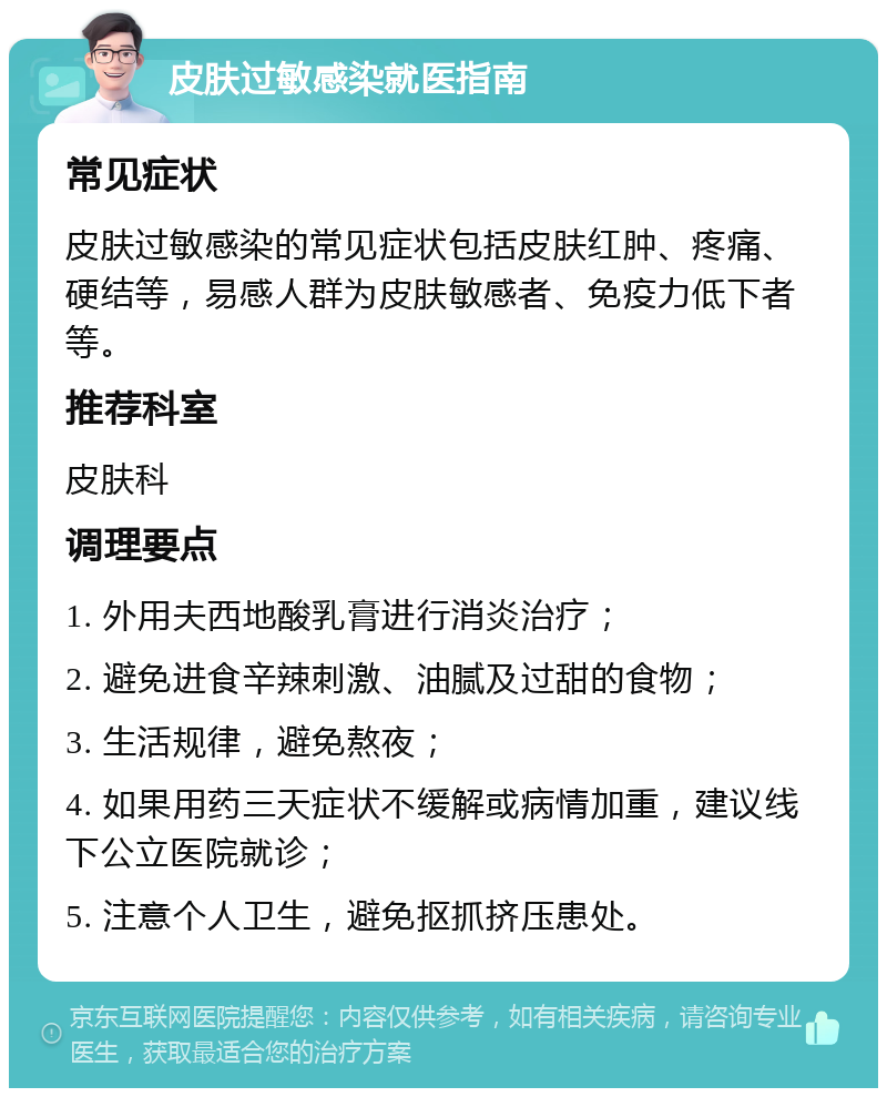 皮肤过敏感染就医指南 常见症状 皮肤过敏感染的常见症状包括皮肤红肿、疼痛、硬结等，易感人群为皮肤敏感者、免疫力低下者等。 推荐科室 皮肤科 调理要点 1. 外用夫西地酸乳膏进行消炎治疗； 2. 避免进食辛辣刺激、油腻及过甜的食物； 3. 生活规律，避免熬夜； 4. 如果用药三天症状不缓解或病情加重，建议线下公立医院就诊； 5. 注意个人卫生，避免抠抓挤压患处。