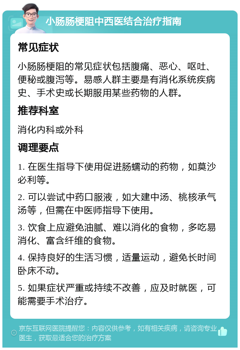 小肠肠梗阻中西医结合治疗指南 常见症状 小肠肠梗阻的常见症状包括腹痛、恶心、呕吐、便秘或腹泻等。易感人群主要是有消化系统疾病史、手术史或长期服用某些药物的人群。 推荐科室 消化内科或外科 调理要点 1. 在医生指导下使用促进肠蠕动的药物，如莫沙必利等。 2. 可以尝试中药口服液，如大建中汤、桃核承气汤等，但需在中医师指导下使用。 3. 饮食上应避免油腻、难以消化的食物，多吃易消化、富含纤维的食物。 4. 保持良好的生活习惯，适量运动，避免长时间卧床不动。 5. 如果症状严重或持续不改善，应及时就医，可能需要手术治疗。