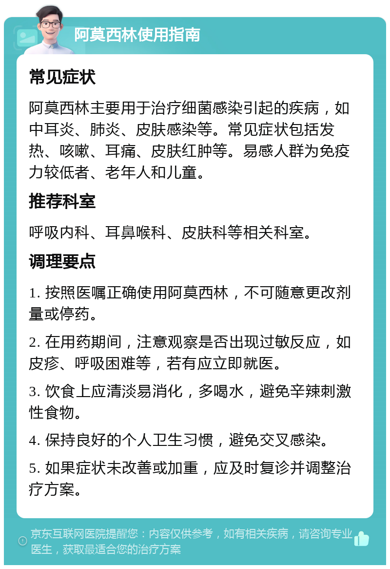 阿莫西林使用指南 常见症状 阿莫西林主要用于治疗细菌感染引起的疾病，如中耳炎、肺炎、皮肤感染等。常见症状包括发热、咳嗽、耳痛、皮肤红肿等。易感人群为免疫力较低者、老年人和儿童。 推荐科室 呼吸内科、耳鼻喉科、皮肤科等相关科室。 调理要点 1. 按照医嘱正确使用阿莫西林，不可随意更改剂量或停药。 2. 在用药期间，注意观察是否出现过敏反应，如皮疹、呼吸困难等，若有应立即就医。 3. 饮食上应清淡易消化，多喝水，避免辛辣刺激性食物。 4. 保持良好的个人卫生习惯，避免交叉感染。 5. 如果症状未改善或加重，应及时复诊并调整治疗方案。