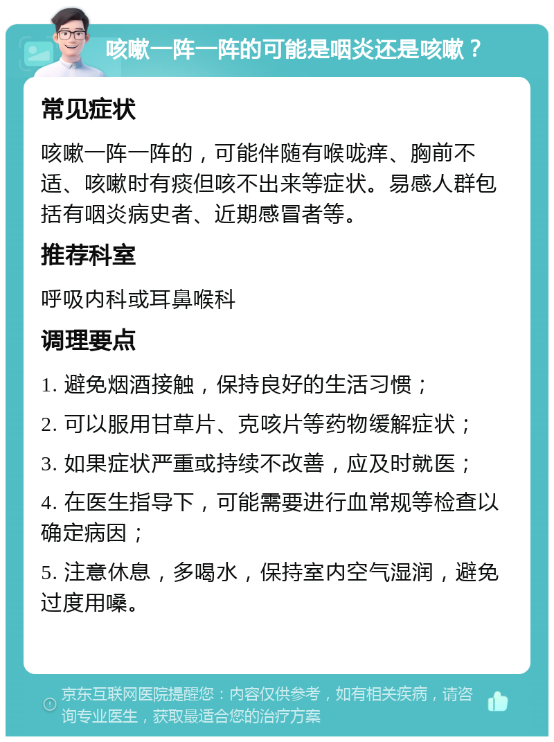 咳嗽一阵一阵的可能是咽炎还是咳嗽？ 常见症状 咳嗽一阵一阵的，可能伴随有喉咙痒、胸前不适、咳嗽时有痰但咳不出来等症状。易感人群包括有咽炎病史者、近期感冒者等。 推荐科室 呼吸内科或耳鼻喉科 调理要点 1. 避免烟酒接触，保持良好的生活习惯； 2. 可以服用甘草片、克咳片等药物缓解症状； 3. 如果症状严重或持续不改善，应及时就医； 4. 在医生指导下，可能需要进行血常规等检查以确定病因； 5. 注意休息，多喝水，保持室内空气湿润，避免过度用嗓。