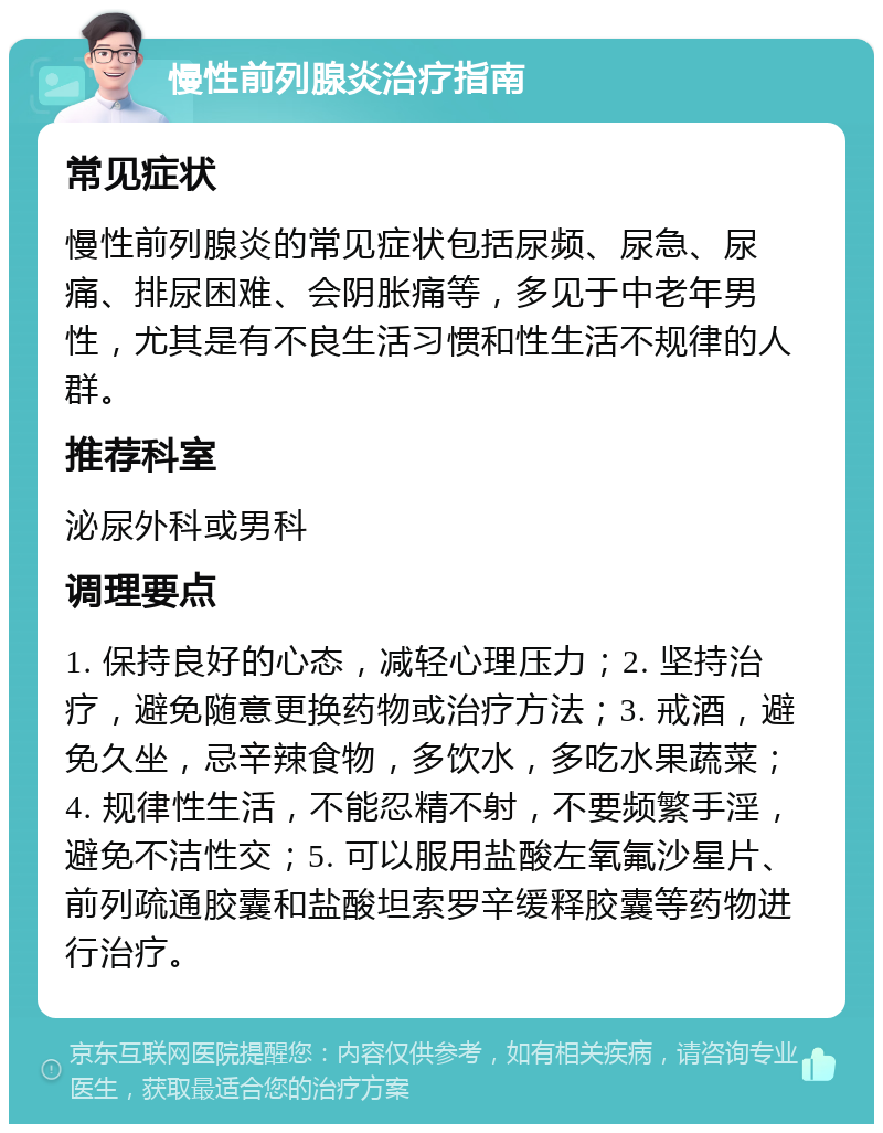 慢性前列腺炎治疗指南 常见症状 慢性前列腺炎的常见症状包括尿频、尿急、尿痛、排尿困难、会阴胀痛等，多见于中老年男性，尤其是有不良生活习惯和性生活不规律的人群。 推荐科室 泌尿外科或男科 调理要点 1. 保持良好的心态，减轻心理压力；2. 坚持治疗，避免随意更换药物或治疗方法；3. 戒酒，避免久坐，忌辛辣食物，多饮水，多吃水果蔬菜；4. 规律性生活，不能忍精不射，不要频繁手淫，避免不洁性交；5. 可以服用盐酸左氧氟沙星片、前列疏通胶囊和盐酸坦索罗辛缓释胶囊等药物进行治疗。