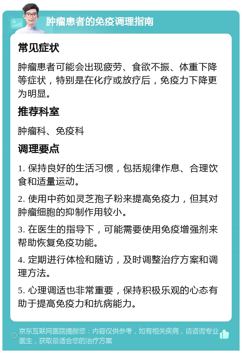 肿瘤患者的免疫调理指南 常见症状 肿瘤患者可能会出现疲劳、食欲不振、体重下降等症状，特别是在化疗或放疗后，免疫力下降更为明显。 推荐科室 肿瘤科、免疫科 调理要点 1. 保持良好的生活习惯，包括规律作息、合理饮食和适量运动。 2. 使用中药如灵芝孢子粉来提高免疫力，但其对肿瘤细胞的抑制作用较小。 3. 在医生的指导下，可能需要使用免疫增强剂来帮助恢复免疫功能。 4. 定期进行体检和随访，及时调整治疗方案和调理方法。 5. 心理调适也非常重要，保持积极乐观的心态有助于提高免疫力和抗病能力。