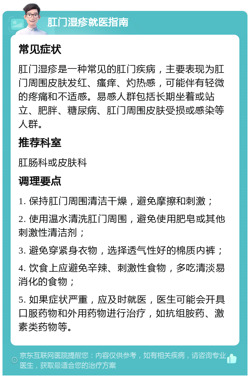 肛门湿疹就医指南 常见症状 肛门湿疹是一种常见的肛门疾病，主要表现为肛门周围皮肤发红、瘙痒、灼热感，可能伴有轻微的疼痛和不适感。易感人群包括长期坐着或站立、肥胖、糖尿病、肛门周围皮肤受损或感染等人群。 推荐科室 肛肠科或皮肤科 调理要点 1. 保持肛门周围清洁干燥，避免摩擦和刺激； 2. 使用温水清洗肛门周围，避免使用肥皂或其他刺激性清洁剂； 3. 避免穿紧身衣物，选择透气性好的棉质内裤； 4. 饮食上应避免辛辣、刺激性食物，多吃清淡易消化的食物； 5. 如果症状严重，应及时就医，医生可能会开具口服药物和外用药物进行治疗，如抗组胺药、激素类药物等。