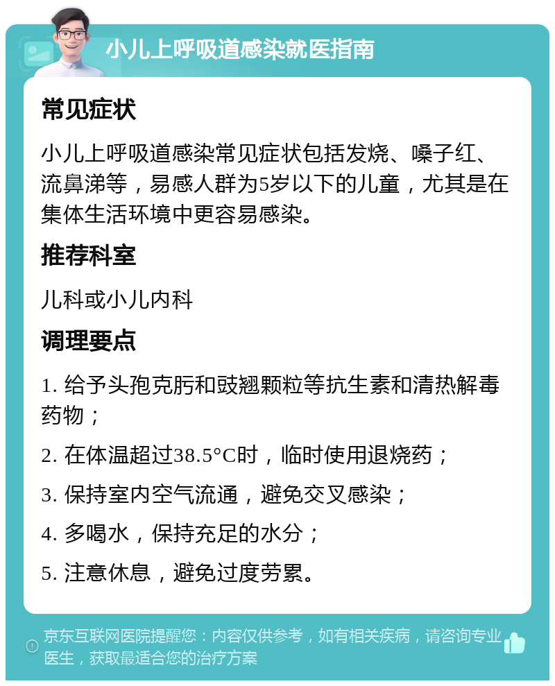 小儿上呼吸道感染就医指南 常见症状 小儿上呼吸道感染常见症状包括发烧、嗓子红、流鼻涕等，易感人群为5岁以下的儿童，尤其是在集体生活环境中更容易感染。 推荐科室 儿科或小儿内科 调理要点 1. 给予头孢克肟和豉翘颗粒等抗生素和清热解毒药物； 2. 在体温超过38.5°C时，临时使用退烧药； 3. 保持室内空气流通，避免交叉感染； 4. 多喝水，保持充足的水分； 5. 注意休息，避免过度劳累。