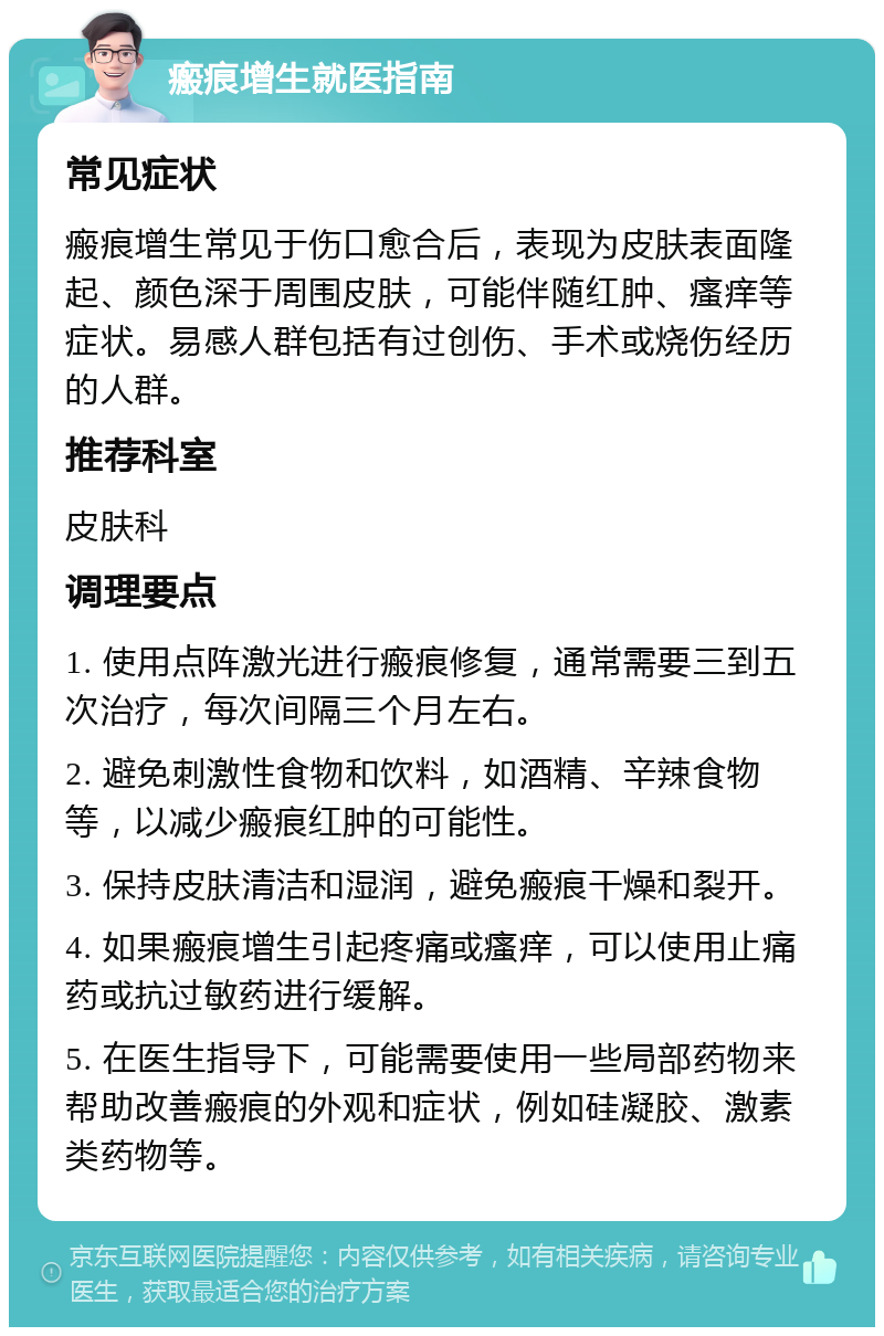 瘢痕增生就医指南 常见症状 瘢痕增生常见于伤口愈合后，表现为皮肤表面隆起、颜色深于周围皮肤，可能伴随红肿、瘙痒等症状。易感人群包括有过创伤、手术或烧伤经历的人群。 推荐科室 皮肤科 调理要点 1. 使用点阵激光进行瘢痕修复，通常需要三到五次治疗，每次间隔三个月左右。 2. 避免刺激性食物和饮料，如酒精、辛辣食物等，以减少瘢痕红肿的可能性。 3. 保持皮肤清洁和湿润，避免瘢痕干燥和裂开。 4. 如果瘢痕增生引起疼痛或瘙痒，可以使用止痛药或抗过敏药进行缓解。 5. 在医生指导下，可能需要使用一些局部药物来帮助改善瘢痕的外观和症状，例如硅凝胶、激素类药物等。