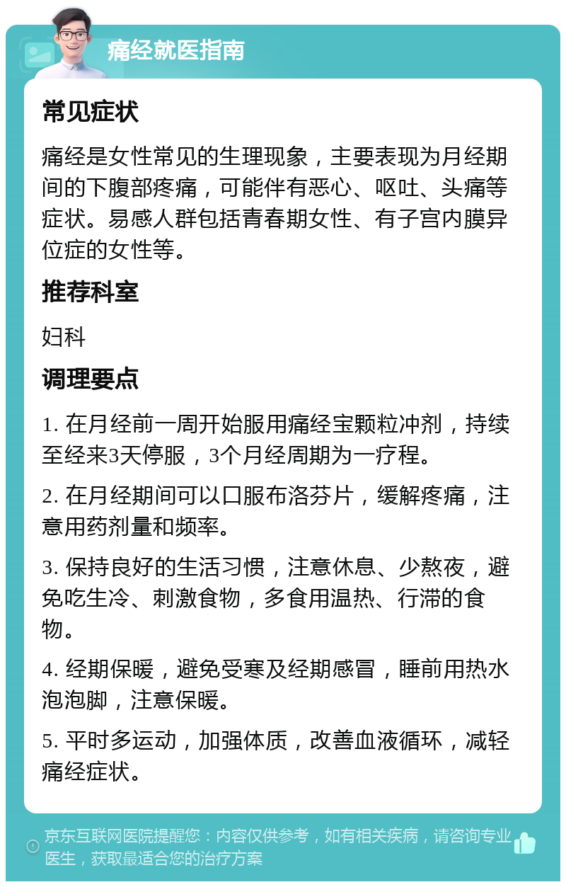 痛经就医指南 常见症状 痛经是女性常见的生理现象，主要表现为月经期间的下腹部疼痛，可能伴有恶心、呕吐、头痛等症状。易感人群包括青春期女性、有子宫内膜异位症的女性等。 推荐科室 妇科 调理要点 1. 在月经前一周开始服用痛经宝颗粒冲剂，持续至经来3天停服，3个月经周期为一疗程。 2. 在月经期间可以口服布洛芬片，缓解疼痛，注意用药剂量和频率。 3. 保持良好的生活习惯，注意休息、少熬夜，避免吃生冷、刺激食物，多食用温热、行滞的食物。 4. 经期保暖，避免受寒及经期感冒，睡前用热水泡泡脚，注意保暖。 5. 平时多运动，加强体质，改善血液循环，减轻痛经症状。