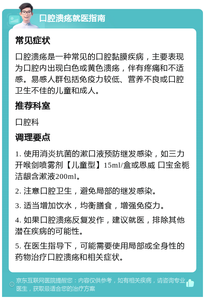 口腔溃疡就医指南 常见症状 口腔溃疡是一种常见的口腔黏膜疾病，主要表现为口腔内出现白色或黄色溃疡，伴有疼痛和不适感。易感人群包括免疫力较低、营养不良或口腔卫生不佳的儿童和成人。 推荐科室 口腔科 调理要点 1. 使用消炎抗菌的漱口液预防继发感染，如三力 开喉剑喷雾剂【儿童型】15ml/盒或恩威 口宝金栀洁龈含漱液200ml。 2. 注意口腔卫生，避免局部的继发感染。 3. 适当增加饮水，均衡膳食，增强免疫力。 4. 如果口腔溃疡反复发作，建议就医，排除其他潜在疾病的可能性。 5. 在医生指导下，可能需要使用局部或全身性的药物治疗口腔溃疡和相关症状。