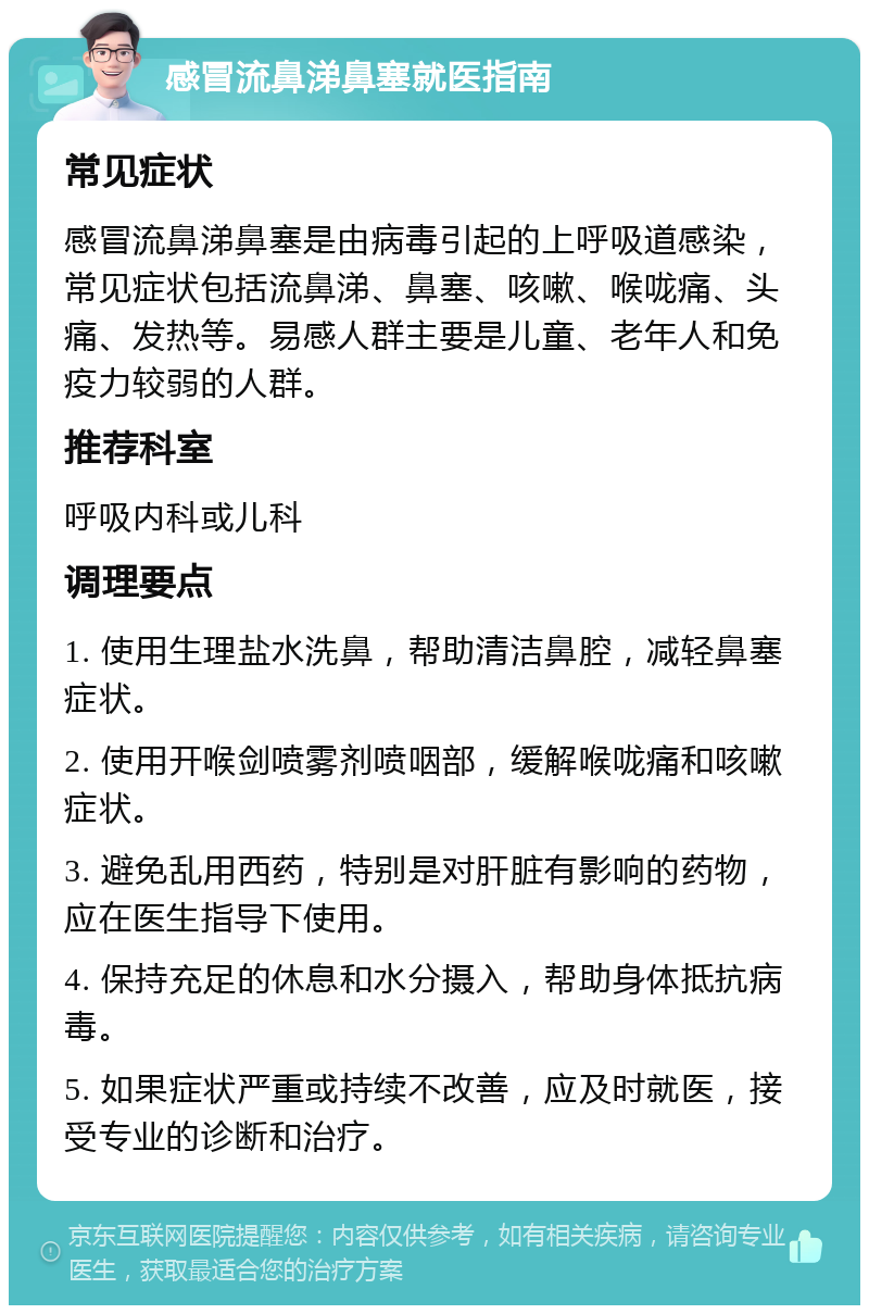 感冒流鼻涕鼻塞就医指南 常见症状 感冒流鼻涕鼻塞是由病毒引起的上呼吸道感染，常见症状包括流鼻涕、鼻塞、咳嗽、喉咙痛、头痛、发热等。易感人群主要是儿童、老年人和免疫力较弱的人群。 推荐科室 呼吸内科或儿科 调理要点 1. 使用生理盐水洗鼻，帮助清洁鼻腔，减轻鼻塞症状。 2. 使用开喉剑喷雾剂喷咽部，缓解喉咙痛和咳嗽症状。 3. 避免乱用西药，特别是对肝脏有影响的药物，应在医生指导下使用。 4. 保持充足的休息和水分摄入，帮助身体抵抗病毒。 5. 如果症状严重或持续不改善，应及时就医，接受专业的诊断和治疗。