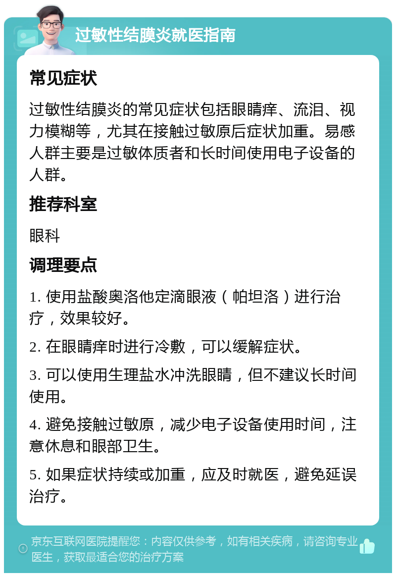 过敏性结膜炎就医指南 常见症状 过敏性结膜炎的常见症状包括眼睛痒、流泪、视力模糊等，尤其在接触过敏原后症状加重。易感人群主要是过敏体质者和长时间使用电子设备的人群。 推荐科室 眼科 调理要点 1. 使用盐酸奥洛他定滴眼液（帕坦洛）进行治疗，效果较好。 2. 在眼睛痒时进行冷敷，可以缓解症状。 3. 可以使用生理盐水冲洗眼睛，但不建议长时间使用。 4. 避免接触过敏原，减少电子设备使用时间，注意休息和眼部卫生。 5. 如果症状持续或加重，应及时就医，避免延误治疗。