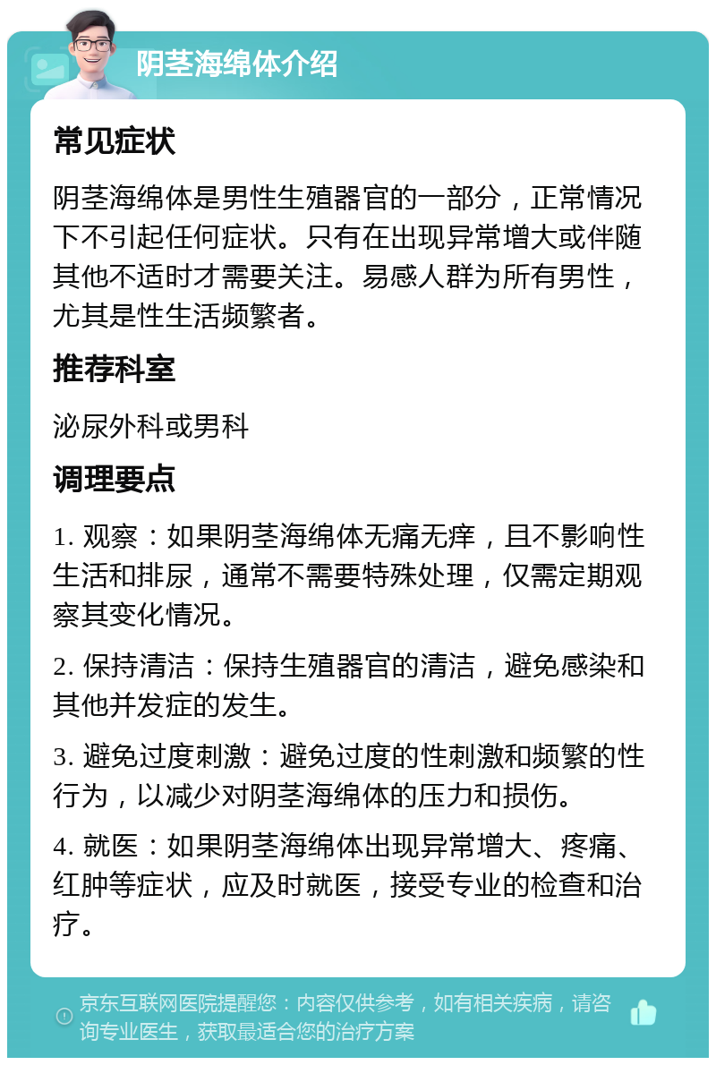 阴茎海绵体介绍 常见症状 阴茎海绵体是男性生殖器官的一部分，正常情况下不引起任何症状。只有在出现异常增大或伴随其他不适时才需要关注。易感人群为所有男性，尤其是性生活频繁者。 推荐科室 泌尿外科或男科 调理要点 1. 观察：如果阴茎海绵体无痛无痒，且不影响性生活和排尿，通常不需要特殊处理，仅需定期观察其变化情况。 2. 保持清洁：保持生殖器官的清洁，避免感染和其他并发症的发生。 3. 避免过度刺激：避免过度的性刺激和频繁的性行为，以减少对阴茎海绵体的压力和损伤。 4. 就医：如果阴茎海绵体出现异常增大、疼痛、红肿等症状，应及时就医，接受专业的检查和治疗。