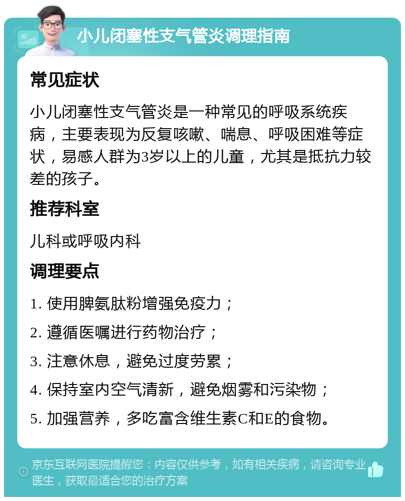 小儿闭塞性支气管炎调理指南 常见症状 小儿闭塞性支气管炎是一种常见的呼吸系统疾病，主要表现为反复咳嗽、喘息、呼吸困难等症状，易感人群为3岁以上的儿童，尤其是抵抗力较差的孩子。 推荐科室 儿科或呼吸内科 调理要点 1. 使用脾氨肽粉增强免疫力； 2. 遵循医嘱进行药物治疗； 3. 注意休息，避免过度劳累； 4. 保持室内空气清新，避免烟雾和污染物； 5. 加强营养，多吃富含维生素C和E的食物。