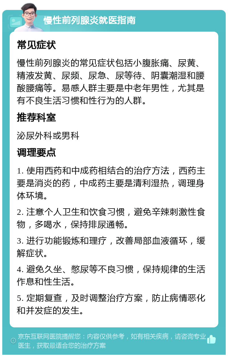 慢性前列腺炎就医指南 常见症状 慢性前列腺炎的常见症状包括小腹胀痛、尿黄、精液发黄、尿频、尿急、尿等待、阴囊潮湿和腰酸腰痛等。易感人群主要是中老年男性，尤其是有不良生活习惯和性行为的人群。 推荐科室 泌尿外科或男科 调理要点 1. 使用西药和中成药相结合的治疗方法，西药主要是消炎的药，中成药主要是清利湿热，调理身体环境。 2. 注意个人卫生和饮食习惯，避免辛辣刺激性食物，多喝水，保持排尿通畅。 3. 进行功能锻炼和理疗，改善局部血液循环，缓解症状。 4. 避免久坐、憋尿等不良习惯，保持规律的生活作息和性生活。 5. 定期复查，及时调整治疗方案，防止病情恶化和并发症的发生。