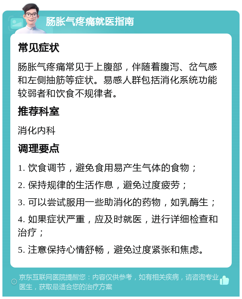 肠胀气疼痛就医指南 常见症状 肠胀气疼痛常见于上腹部，伴随着腹泻、岔气感和左侧抽筋等症状。易感人群包括消化系统功能较弱者和饮食不规律者。 推荐科室 消化内科 调理要点 1. 饮食调节，避免食用易产生气体的食物； 2. 保持规律的生活作息，避免过度疲劳； 3. 可以尝试服用一些助消化的药物，如乳酶生； 4. 如果症状严重，应及时就医，进行详细检查和治疗； 5. 注意保持心情舒畅，避免过度紧张和焦虑。