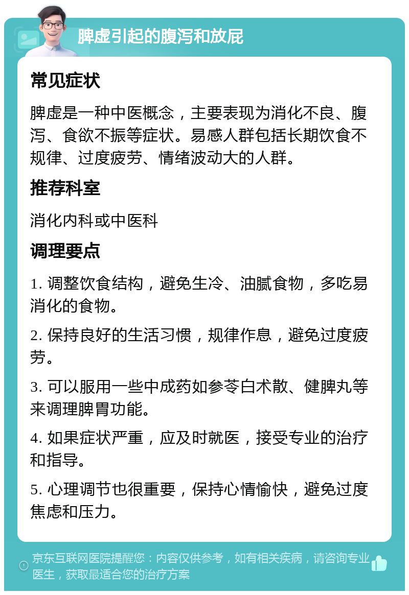 脾虚引起的腹泻和放屁 常见症状 脾虚是一种中医概念，主要表现为消化不良、腹泻、食欲不振等症状。易感人群包括长期饮食不规律、过度疲劳、情绪波动大的人群。 推荐科室 消化内科或中医科 调理要点 1. 调整饮食结构，避免生冷、油腻食物，多吃易消化的食物。 2. 保持良好的生活习惯，规律作息，避免过度疲劳。 3. 可以服用一些中成药如参苓白术散、健脾丸等来调理脾胃功能。 4. 如果症状严重，应及时就医，接受专业的治疗和指导。 5. 心理调节也很重要，保持心情愉快，避免过度焦虑和压力。