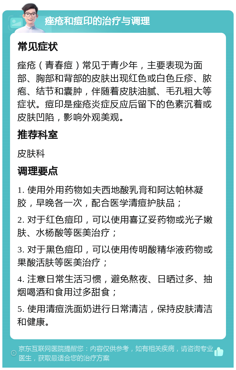 痤疮和痘印的治疗与调理 常见症状 痤疮（青春痘）常见于青少年，主要表现为面部、胸部和背部的皮肤出现红色或白色丘疹、脓疱、结节和囊肿，伴随着皮肤油腻、毛孔粗大等症状。痘印是痤疮炎症反应后留下的色素沉着或皮肤凹陷，影响外观美观。 推荐科室 皮肤科 调理要点 1. 使用外用药物如夫西地酸乳膏和阿达帕林凝胶，早晚各一次，配合医学清痘护肤品； 2. 对于红色痘印，可以使用喜辽妥药物或光子嫩肤、水杨酸等医美治疗； 3. 对于黑色痘印，可以使用传明酸精华液药物或果酸活肤等医美治疗； 4. 注意日常生活习惯，避免熬夜、日晒过多、抽烟喝酒和食用过多甜食； 5. 使用清痘洗面奶进行日常清洁，保持皮肤清洁和健康。